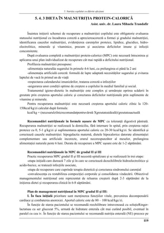 5. Nutriţia copilului cu diferite afecţiuni
119
5. 4. 3 DIETA ÎN MALNUTRIŢIA PROTEIN-CALORICǍ
Asist. univ. dr. Laura Mihaela Trandafir
Înaintea iniţierii schemei de recuperare a malnutriţiei copilului este obligatorie evaluarea
statusului nutriţional cu încadrarea corectă a apreciereacorectă a formei şi gradului malnutriţiei,
identificarea cauzelor malnutriţiei, evidenţierea carenţelor proteice, lipidice, glucidice, hidro-
electrolitice, minerale şi vitaminice, precum şi asocierea deficitelor imune şi infecţii
concomitente.
După evaluarea completă a malnutriţiei protein-calorice (MPC) este necesară întocmirea şi
aplicarea unui plan individualizat de recuperare cât mai rapidă a deficitului nutriţional.
Profilaxia malnutriţiei presupune:
-alimentaţia naturalăa sugarului în primele 4-6 luni, cu prelungirea ei până la 2 ani
-alimentaţia artificială corectă: formulă de lapte adaptată necesităţilor sugarului şi evitarea
laptelui de vacă în primul an de viaţă
-respectarea calendarului imunizărilor, tratarea corectă a infecţiilor
-asigurarea unor condiţii optime de creştere a copilului în mediul familial şi social.
Tratamentul igieno-dietetic în malnutriţie este complex şi urmăreşte oprirea scăderii în
greutate prin creşterea aportului caloric şi corectarea deficitelor nutriţionale prin suplimente de
vitamine şi minerale.
Pentru recuperarea malnutriţiei este necesară creşterea aportului caloric zilnic la 120-
150kcal/kg/zi calculat după formula:
kcal/kg = (necesarulzilnicrecomandatpentruvârstă Xgreutateaideală)/greutateaactuală
Recomandări nutriţionale în formele uşoare de MPC cu toleranţă digestivă păstrată.
Recuperarea malnutriţiei se realizează la domiciliu, fără internare în spital, prin creşterea raţiei
proteice cu 0, 5-1 g/kg/zi şi suplimentarea aportului caloric cu 20-30 kcal/kg/zi. Se identifică şi
corectează cauzele malnutriţiei: hipogalactia maternă, dietele hipocalorice datorate alimentaţiei
complementare sau artificiale incorecte, orarul necorespunzător al meselor, prelungirea
alimentaţiei naturale peste 6 luni. Durata de recuperare a MPC uşoare este de 1-2 săptămâni.
Recomandări nutriţionale în MPC de gradul II şi III
Practic recuperarea MPC gradul II şi III necesită spitalizare şi se realizează în trei etape:
-etapa iniţială care durează 7 zile şi în care se corectează dezechilibrele hidroelectrolitice şi
acido-bazice, se tratează infecţiile asociate,
-etapa de recuperare care cuprinde terapia dietetică şi corectarea sindromului carenţial
-convalescenţa cu restabilirea compoziţiei corporale şi consolidarea vindecării. Obiectivul
managementului nutriţional este reprezentat de reluarea creşterii după 2-3 săptămâni de la
iniţierea dietei şi recuperarea clinică în 6-8 săptămâni.
Plan de management nutriţional în MPC gradul II şi III:
I. În faza iniţială prioritare sunt menţinerea funcţiilor vitale, prevenirea decompensării
cardiace şi combaterea anorexiei. Aportul caloric este de 80 – 100 kcal/kgc/zi.
În funcţie de starea pacientului se recomandă reechilibrare intravenoasă cu soluţieRinger-
lactatsau cu ser glucozat 5%, urmată de hidratare enterala cât mai curând posibil, eventual în
paralel cu cea iv. În funcţie de starea pacientului se recomandă nutriţia enterală (NE) precoce pe
 
