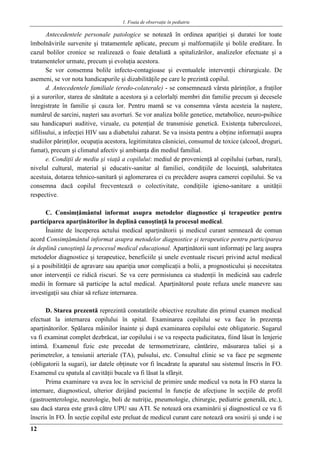 1. Foaia de observaţie în pediatrie
12
Antecedentele personale patologice se notează în ordinea apariţiei şi duratei lor toate
îmbolnăvirile survenite şi tratamentele aplicate, precum şi malformaţiile şi bolile ereditare. În
cazul bolilor cronice se realizează o foaie detaliată a spitalizărilor, analizelor efectuate şi a
tratamentelor urmate, precum şi evoluţia acestora.
Se vor consemna bolile infecto-contagioase şi eventualele intervenţii chirurgicale. De
asemeni, se vor nota handicapurile şi dizabilităţile pe care le prezintă copilul.
d. Antecedentele familiale (eredo-colaterale) - se consemnează vârsta părinţilor, a fraţilor
şi a surorilor, starea de sănătate a acestora şi a celorlalţi membri din familie precum şi decesele
înregistrate în familie şi cauza lor. Pentru mamă se va consemna vârsta acesteia la naştere,
numărul de sarcini, naşteri sau avorturi. Se vor analiza bolile genetice, metabolice, neuro-psihice
sau handicapuri auditive, vizuale, cu potenţial de transmisie genetică. Existenţa tuberculozei,
sifilisului, a infecţiei HIV sau a diabetului zaharat. Se va insista pentru a obţine informaţii asupra
studiilor părinţilor, ocupaţia acestora, legitimitatea căsniciei, consumul de toxice (alcool, droguri,
fumat), precum şi climatul afectiv şi ambianţa din mediul familial.
e. Condiţii de mediu şi viaţă a copilului: mediul de provenienţă al copilului (urban, rural),
nivelul cultural, material şi educativ-sanitar al familiei, condiţiile de locuinţă, salubritatea
acestuia, dotarea tehnico-sanitară şi aglomerarea ei cu precădere asupra camerei copilului. Se va
consemna dacă copilul frecventează o colectivitate, condiţiile igieno-sanitare a unităţii
respective.
C. Consimţământul informat asupra metodelor diagnostice şi terapeutice pentru
participarea aparţinătorilor în deplină cunoştinţă la procesul medical.
Înainte de începerea actului medical aparţinătorii şi medicul curant semnează de comun
acord Consimţământul informat asupra metodelor diagnostice şi terapeutice pentru participarea
în deplină cunoştinţă la procesul medical educaţional. Aparţinătorii sunt informaţi pe larg asupra
metodelor diagnostice şi terapeutice, beneficiile şi unele eventuale riscuri privind actul medical
şi a posibilităţii de agravare sau apariţia unor complicaţii a bolii, a prognosticului şi necesitatea
unor intervenţii ce ridică riscuri. Se va cere permisiunea ca studenţii în medicină sau cadrele
medii în formare să participe la actul medical. Aparţinătorul poate refuza unele manevre sau
investigaţii sau chiar să refuze internarea.
D. Starea prezentă reprezintă constatările obiective rezultate din primul examen medical
efectuat la internarea copilului în spital. Examinarea copilului se va face în prezenţa
aparţinătorilor. Spălarea mâinilor înainte şi după examinarea copilului este obligatorie. Sugarul
va fi examinat complet dezbrăcat, iar copilului i se va respecta pudicitatea, fiind lăsat în lenjerie
intimă. Examenul fizic este precedat de termometrizare, cântărire, măsurarea taliei şi a
perimetrelor, a tensiunii arteriale (TA), pulsului, etc. Consultul clinic se va face pe segmente
(obligatorii la sugari), iar datele obţinute vor fi încadrate la aparatul sau sistemul înscris în FO.
Examenul cu spatula al cavităţii bucale va fi lăsat la sfârşit.
Prima examinare va avea loc în serviciul de primire unde medicul va nota în FO starea la
internare, diagnosticul, ulterior dirijând pacientul în funcţie de afecţiune în secţiile de profil
(gastroenterologie, neurologie, boli de nutriţie, pneumologie, chirurgie, pediatrie generală, etc.),
sau dacă starea este gravă către UPU sau ATI. Se notează ora examinării şi diagnosticul ce va fi
înscris în FO. În secţie copilul este preluat de medicul curant care notează ora sosirii şi unde i se
 