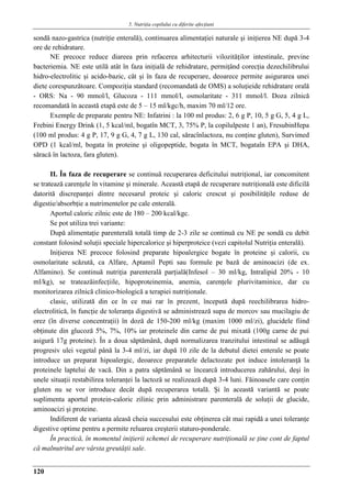 5. Nutriţia copilului cu diferite afecţiuni
120
sondă nazo-gastrica (nutriţie enterală), continuarea alimentaţiei naturale şi iniţierea NE după 3-4
ore de rehidratare.
NE precoce reduce diareea prin refacerea arhitecturii vilozităţilor intestinale, previne
bacteriemia. NE este utilă atât în faza iniţială de rehidratare, permiţând corecţia dezechilibrului
hidro-electrolitic şi acido-bazic, cât şi în faza de recuperare, deoarece permite asigurarea unei
diete corespunzătoare. Compoziţia standard (recomandată de OMS) a soluţieide rehidratare orală
- ORS: Na - 90 mmol/l, Glucoza - 111 mmol/l, osmolaritate - 311 mmol/l. Doza zilnică
recomandată în această etapă este de 5 – 15 ml/kgc/h, maxim 70 ml/12 ore.
Exemple de preparate pentru NE: Infatrini : la 100 ml produs: 2, 6 g P, 10, 5 g G, 5, 4 g L,
Frebini Energy Drink (1, 5 kcal/ml, bogatîn MCT, 3, 75% P, la copilulpeste 1 an), FresubinHepa
(100 ml produs: 4 g P, 17, 9 g G, 4, 7 g L, 130 cal, săracînlactoza, nu conţine gluten), Survimed
OPD (1 kcal/ml, bogata în proteine şi oligopeptide, bogata în MCT, bogataîn EPA şi DHA,
săracă în lactoza, fara gluten).
II. În faza de recuperare se continuă recuperarea deficitului nutriţional, iar concomitent
se tratează carenţele în vitamine şi minerale. Această etapă de recuperare nutriţională este dificilă
datorită discrepanţei dintre necesarul proteic şi caloric crescut şi posibilităţile reduse de
digestie/absorbţie a nutrimentelor pe cale enterală.
Aportul caloric zilnic este de 180 – 200 kcal/kgc.
Se pot utiliza trei variante:
După alimentaţie parenterală totală timp de 2-3 zile se continuă cu NE pe sondă cu debit
constant folosind soluţii speciale hipercalorice şi hiperproteice (vezi capitolul Nutriţia enterală).
Iniţierea NE precoce folosind preparate hipoalergice bogate în proteine şi calorii, cu
osmolaritate scăzută, ca Alfare, Aptamil Pepti sau formule pe bază de aminoacizi (de ex.
Alfamino). Se continuă nutriţia parenterală parţială(Infesol – 30 ml/kg, Intralipid 20% - 10
ml/kg), se trateazăinfecţiile, hipoproteinemia, anemia, carenţele plurivitaminice, dar cu
monitorizarea zilnică clinico-biologică a terapiei nutriţionale.
clasic, utilizată din ce în ce mai rar în prezent, începută după reechilibrarea hidro-
electrolitică, în funcţie de toleranţa digestivă se administrează supa de morcov sau mucilagiu de
orez (în diverse concentraţii) în doză de 150-200 ml/kg (maxim 1000 ml/zi), glucidele fiind
obţinute din glucoză 5%, 7%, 10% iar proteinele din carne de pui mixată (100g carne de pui
asigură 17g proteine). În a doua săptămână, după normalizarea tranzitului intestinal se adăugă
progresiv ulei vegetal până la 3-4 ml/zi, iar după 10 zile de la debutul dietei enterale se poate
introduce un preparat hipoalergic, deoarece preparatele delactozate pot induce intoleranţă la
proteinele laptelui de vacă. Din a patra săptămână se încearcă introducerea zahărului, deşi în
unele situaţii restabilirea toleranţei la lactoză se realizează după 3-4 luni. Făinoasele care conţin
gluten nu se vor introduce decât după recuperarea totală. Şi în această variantă se poate
suplimenta aportul protein-caloric zilinic prin administrare parenterală de soluţii de glucide,
aminoacizi şi proteine.
Indiferent de varianta aleasă cheia succesului este obţinerea cât mai rapidă a unei toleranţe
digestive optime pentru a permite reluarea creşterii staturo-ponderale.
În practică, în momentul iniţierii schemei de recuperare nutriţională se ţine cont de faptul
că malnutritul are vârsta greutăţii sale.
 