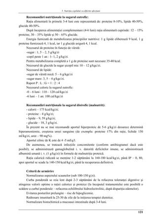 5. Nutriţia copilului cu diferite afecţiuni
121
Recomandări nutriţionale la sugarul eutrofic:
Raţia alimentară în primele 3-4 luni este reprezentată de: proteine 8-10%, lipide 40-50%,
glucide 40-50%.
După începerea alimentaţiei complementare (4-6 luni) raţia alimentară cuprinde: 12 – 15%
proteine, 30 – 35% lipide şi 50 – 65% glucide.
Energia furnizată de metabolizarea principiilor nutritive: 1 g lipide eliberează 9 kcal, 1 g
proteine furnizează 4, 1 kcal, iar 1 g glucide asigură 4, 1 kcal.
Necesarul de proteine în funcţie de vârstă:
-sugar : 1, 5 – 2, 5 g/kg/zi
-copil peste 1 an : 1- 1, 2 g/kg/zi.
Pentru metabolizarea completă a 1 g de proteine sunt necesare 35-40 kcal.
Necesarul de glucide la sugar şicopil mic 10 – 12 g/kgc/zi.
Necesarul de lipide:
-sugar de vârstă mică: 5 – 6 g/kgc/zi
-sugar mare: 3, 5 – 4 g/kgc/zi.
Raport P : L : G = 1 : 2 : 4
Necesarul caloric la sugarul eutrofic:
-0 – 6 luni : 110 – 120 cal/kgc/zi
-6 luni – 1 an: 100 cal/kgc/zi
Recomandări nutriţionale la sugarul distrofic (malnutrit):
- calorii – 175 kcal/kg/zi;
- proteine – 4 g/kg/zi;
- lipide – 9, 59 g/kg/zi;
- glucide – 18, 3 g/kg/zi.
În prezent nu se mai recomandă aportul hiperproteic de 5-6 g/kg/zi deoarece determină
hiperamoniemie, creşterea ureei sanguine (de exemplu: proteine 17% din raţie, lichide 150
ml/kg/zi, uree – 90 mg%).
Aportul zilnic de K este de 4 -5 mEq/l.
De asemenea, se tratează infecţiile concomitente (conform antibiogramei dacă este
posibil), se administrează gamaglobulină i. v. datorită deficitelor imune, se administrează
albumină umană i. v. (1 g/kg/zi) în formele de malnutriţie proteică.
Raţia calorică ridicată se menţine 1-2 săptămâni la 160-180 kcal/kg/zi, până IP – 0, 80,
apoi aportul se scade la 140-150 kcal/kg/zi, până la recuperarea definitivă.
Criterii de urmărire
Normalizarea aspectului scaunelor (sub 100-150 g/zi).
Curba ponderală se reia lent după 2-3 săptămâni de la refacerea toleranţei digestive şi
atingerea valorii optime a raţiei calorice şi proteice (la începutul tratamentului este posibilă o
scădere a curbei ponderale – refacerea echilibrului hidroelectrolitic, după dispariţia edemelor).
Evitarea posturilor prelungite – risc de hipoglicemie.
Redresare imunitară la 25-30 de zile de la iniţierea terapiei dietetice.
Normalizare histochimică a mucoasei intestinale după 3-4 luni.
 