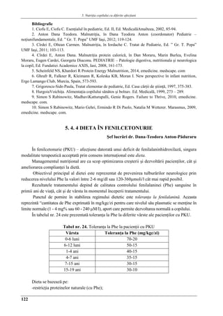 5. Nutriţia copilului cu diferite afecţiuni
122
Bibliografie
1. Ciofu E, Ciofu C. Esenţialul în pediatrie, Ed. II, Ed. MedicalăAmalteea, 2002, 85-94.
2. Anton Dana Teodora. Malnutriţia, în Dana Teodora Anton (coordonator) Pediatrie –
noţiunifundamentale, Ed. ” Gr. T. Popa” UMF Iaşi, 2012; 119-124.
3. Cîrdei E, Oltean Carmen. Malnutriţia, în Iordache C. Tratat de Pediatrie, Ed. ” Gr. T. Popa”
UMF Iaşi, 2011; 103-113.
4. Cîrdei E, Anton Dana. Malnutriţia protein calorică, în Dan Moraru, Marin Burlea, Evelina
Moraru, Eugen Cardei, Georgeta Diaconu. PEDIATRIE – Patologie digestiva, nutritionala şi neurologica
la copil, Ed. Fundatiei Academice AXIS, Iasi, 2008, 161-173.
5. Scheinfeld NS, Khardori R Protein Energy Malnutrition, 2014, emedicine. medscape. com
6. Ghrafr R, Falkner R, Kleimann R, Koleska KB, Moran I. New perspective în infant nutrition,
Ergo Lamango Club, Murcia, Spain, 573-593.
7. Grigorescu-Sido Paula, Tratat elementar de pediatrie, Ed. Casa cărţii de ştiinţă, 1997, 375-383.
8. HurgoiuVoichiţa. Alimentaţia copilului sănătos şi bolnav. Ed. Medicală, 1999, 273 – 289.
9. Simon S Rabinowitz, MadhaviKatturupalli, Genie Rogers. Failure to Thrive, 2010, emedicine.
medscape. com.
10. Simon S Rabinowitz, Mario Gehri, Ermindo R Di Paolo, Natalia M Wetterer. Marasmus, 2009,
emedicine. medscape. com.
5. 4. 4 DIETA ÎN FENILCETONURIE
Şef lucrări dr. Dana-Teodora Anton-Păduraru
În fenilcetonurie (PKU) – afecţiune datorată unui deficit de fenilalaninhidroxilază, singura
modalitate terapeutică acceptată prin consens internaţional este dieta.
Managementul nutriţional are ca scop optimizarea creşterii şi dezvoltării pacienţilor, cât şi
ameliorarea complianţei la dietă.
Obiectivul principal al dietei este reprezentat de prevenirea tulburărilor neurologice prin
reducerea nivelului Phe la valori între 2-6 mg/dl sau 120-360μmoli/l cât mai rapid posibil.
Rezultatele tratamentului depind de calitatea controlului fenilalaninei (Phe) sanguine în
primii ani de viaţă, cât şi de vârsta în momentul începerii tratamentului.
Punctul de pornire în stabilirea regimului dietetic este toleranţa la fenilalanină. Aceasta
reprezintă “cantitatea de Phe exprimată în mg/kgc/zi pentru care nivelul său plasmatic se menţine în
limite normale (1 - 4 mg% sau 60 - 240 µM/l), aport care permite dezvoltarea normală a copilului.
În tabelul nr. 24 este prezentată toleranţa la Phe la diferite vârste ale pacienţilor cu PKU.
Tabel nr. 24. Toleranţa la Phe la pacienţii cu PKU
Vârsta Toleranţa la Phe (mg/kgc/zi)
0-6 luni 70-20
6-12 luni 50-15
1-4 ani 40-15
4-7 ani 35-15
7-15 ani 30-15
15-19 ani 30-10
Dieta se bazează pe:
-restricţia proteinelor naturale (cu Phe);
 