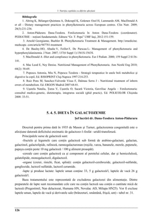 5. Nutriţia copilului cu diferite afecţiuni
126
Bibliografie
1. Ahring K, Bélanger-Quintana A, Dokoupil K, Gokmen Ozel H, Lammardo AM, MacDonald A
et all - Dietary management practices in phenylketonuria across European centres. Clin Nutr. 2009;
28(3):231-236.
2. Anton-Pǎduraru Dana-Teodora. Fenilcetonuria în Anton Dana-Teodora (coordonator).
PEDIATRIE – noţiuni fundamentale. Editura “Gr. T. Popa” UMF Iaşi, 2012:151-159.
3. Arnold Georgianne, Buehler B. Phenylketonuria Treatment & Management. http://emedicine.
medscape. com/article/947781-treatment
4. De Baulny HO, Abadie V, Feillet F, De Parscau L- Management of phenylketonuria and
hyperphenylalaninemia. J Nutr. 2007; 137(6 Suppl 1):1561S-1563S.
5. MacDonald A -Diet and compliance in phenylketonuria. Eur J Pediatr. 2000; 159 Suppl 2:S136-
141.
6. Mac Leod E, Ney Denise. Nutritional Management of Phenylketonuria. Ann Nestlé Eng 2010;
68(2): 58-69.
7. Popescu Antonia, Miu N, Popescu Teodora - Strategii terapeutice în unele boli metabolice şi
digestive la copil, Ed. RISOPRINT Cluj-Napoca 1997:214-253.
8. Ruiz Pons M, Sanchez-Valverde Visus F, Dalmau Serra J - Nutritional treatment of inborn
errors of metabolism. Ed. ERGON Madrid 2007:68-81.
9. Uşurelu Natalia, Ţurea V, Uşurelu O, Sacară Victoria, Gavriliuc Angela – Fenilcetonuria:
consultul medico-genetic, dietoterapia, integrarea socială (ghid practic), Ed. POLICOLOR Chişinău
2008: 33-51.
5. 4. 5. DIETA ÎN GALACTOZEMIE
Şef lucrǎri dr. Dana-Teodora Anton-Pǎduraru
Descrisă pentru prima dată în 1935 de Mason şi Turner, galactozemia congenitală este o
afecţiune datorată deficitului enzimatic de galactozo-1-fosfat –uridil-transferază.
Principalele surse de galactozǎ sunt:
-fructele şi legumele care conţin galactozǎ sub formǎ de arabino-galactani, galactan,
galactinol, galactolipide, rafinozǎ, ramnogalacturonan (roşiile, varza, bananele, merele, pepenele,
papaya conţin peste 10 mg galactozǎ / 100 g aliment proaspǎt).
-cereale care conţin galactozǎ ca şi component al peretelui celular, dar şi hemicelulozǎ,
galatolipide, monogalactozil, digalactozil.
-organe (creier, rinichi, ficat, splinǎ): conţin galactozil-cerebrozide, galactozil-sulfatide,
gangliozide, lactozil sulfatide, lactozil ceramide.
-lapte şi produse lactate: laptele uman conţine 33, 5 g galactozǎ/l, laptele de vacǎ 26 g
galactozǎ/l.
Baza tratamentului este reprezentată de excluderea galactozei din alimentaţie. Dintre
preparatele de lapte sunt recomandate cele care nu conţin lactoză sau conţin o cantitate mică de
lactoză (Pregestimil, Nan delactozat, Humana HN, Novalac AD, Milupa HN25). Vor fi excluse
laptele uman, laptele de vacă şi derivatele sale (brânzeturi, smântână, frişcă, unt) - tabel nr. 31.
 