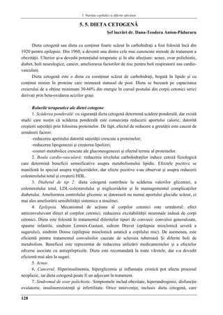 5. Nutriţia copilului cu diferite afecţiuni
128
5. 5. DIETA CETOGENǍ
Şef lucrǎri dr. Dana-Teodora Anton-Pǎduraru
Dieta cetogenǎ sau dieta cu conţinut foarte scǎzut în carbohidraţi a fost folositǎ încǎ din
1920 pentru epilepsie. Din 1960, a devenit una dintre cele mai cunoscute metode de tratament a
obezitǎţii. Ulterior şi-a dovedit potenţialul terapeutic şi în alte afecţiuni: acnee, ovar polichistic,
diabet, boli neurologice, cancer, ameliorarea factorilor de risc pentru boli respiratorii sau cardio-
vasculare.
Dieta cetogenǎ este o dieta cu coonţinut scǎzut de carbohidraţi, bogatǎ în lipide şi cu
conţinut minim în proteine care mimeazǎ statusul de post. Dieta se bazeazǎ pe capacitatea
creierului de a obţine minimum 30-60% din energie în cursul postului din corpii cetonici serici
derivaţi prin beta-oxidarea acizilor graşi.
Rolurile terapeutice ale dietei cetogene
1. Scǎderea ponderalǎ: cu siguranţǎ dieta cetogenǎ determinǎ scǎdere ponderalǎ, dar existǎ
studii care susţin cǎ scǎderea ponderalǎ este consecinţa reducerii aportului caloric, datoritǎ
creşterii saţietǎţii prin folosirea proteinelor. De fapt, efectul de reducere a greutǎţii este cauzat de
urmǎtorii factori:
-reducerea apetitului datoritǎ saţietǎţii crescute a proteinelor;
-reducerea lipogenezei şi creşterea lipolizei;
-costuri metabolice crescute ale gluconeogenezei şi efectul termic al proteinelor.
2. Boala cardio-vascularǎ: reducerea nivelului carbohidraţilor induce cetozǎ fiziologicǎ
care determinǎ beneficii semnificative asupra metabolismului lipidic. Efectele pozitive se
manifestǎ în special asupra trigliceridelor, dar efecte pozitive s-au observat şi asupra reducerii
colesterolului total şi creşterii HDL.
3. Diabetul de tip 2: dieta cetogenǎ contribuie la scǎderea valorilor glicemiei, a
colesterolului total, LDL-colesterolului şi trigliceridelor şi în mamagementul complicaţiilor
diabetului. Ameliorarea controlului glicemic se datoreazǎ nu numai aportului glucidic scǎzut, ci
mai ales ameliorǎrii sensibilitǎţii sistemice a insulinei.
4. Epilepsia. Mecanismul de acţiune al corpilor cetonici este urmǎtorul: efect
anticonvulsivant direct al corpilor cetonici; reducerea excitabilitǎţii neuronale indusǎ de corpi
cetonici. Dieta este folositǎ în tratamentul diferitelor tipuri de convusii: convulsii generalizate,
spasme infantile, sindrom Lennox-Gastaut, sidrom Dravet (epilepsia mioclonicǎ severǎ a
sugarului), sindrom Doose (epilepsie mioclonicǎ astaticǎ a copilului mic). De asemenea, este
eficientǎ pentru tratamentul convulsiilor cauzate de scleroza tuberoasǎ Şi diferite boli de
metabolism. Beneficul este reprezentat de reducerea utilizǎrii medicamentelor şi a efectelor
edverse asociate cu antiepilepticele. Dieta este recomandatǎ la toate vârstele, dar s-a dovedit
eficientǎ mai ales la sugari.
5. Acnee.
6. Cancerul. Hiperinsulinemia, hiperglicemia şi inflamaţia cronicǎ pot afecta procesul
neoplazic, iar dieta cetogenǎ poate fi un adjuvant în tratament.
7. Sindromul de ovar polichistic. Simptomele includ obezitate, hiperandrogenie, disfuncţie
ovulatorie, insulinorezistenţǎ şi infertilitate. Orice intervenţie, inclusiv dieta cetogenǎ, care
 