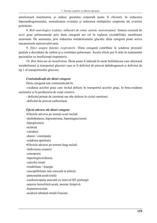 5. Nutriţia copilului cu diferite afecţiuni
129
amelioreazǎ insulinemia şi reduce greutatea corporalǎ poate fi eficientx în reducerea
hiperandrogenismului, normalizarea ovulaţiei şi reducerea multiplelor simptome ale ovarului
polichistic.
8. Boli neurologice (cefalee, tulburǎri de somn, autism, neurotraume). Sinteza crescutǎ de
acizi graşi polinesaturaţi prin dieta cetogenǎ are rol în reglarea excitabilitǎţii membranei
neuronale. De asemenea, prin reducerea metabolismului glucidic dieta cetogenǎ poate activa
mecanismele anticonvulsivante.
9. Efect asupra funcţiei respiratorii. Dieta cetogenǎ contribuie la scǎderea presiunii
parţiale a dioxidului de carbon şi a ventilaţiei pulmonare. Aceste efecte pot fi utile în tratamentul
pacienţilor cu insuficienţǎ respiratorie.
10. Boli înǎscute de metabolism. Dieta poate fi indicatǎ în unele boliînǎscute care afecteazǎ
metabolismul şi transportul glucozei cum ar fi deficitul de piruvat dehidrogenazǎ şi deficitul de
tip 1 al transportorului glucozei.
Contraindicaţii ale dietei cetogene
Dieta cetogenǎ este contraindicatǎ în:
-oxidarea acizilor graşi care includ defecte în transportul acizilor graşi, în beta-oxidarea
enzimelor şi în producerea de corpi cetonici.
- deficitul primar de carnitinǎ sau alte defecte în ciclul carnitinei.
-deficitul de piruvat carboxilazǎ.
Efecte adverse ale dietei cetogene
▪Efectele adverse pe termen scurt includ:
-deshidratarea, hiponatremia, hipomagneziemia
-hipoglicemia
-acidozǎ
-vǎrsǎturi
-diaree / constipaţie
-scǎderea apetitului
▪Efectele adverse pe termen lung includ:
-întârzierea creşterii
-osteopenie
-hipertrigliceridemia
-calcului renali
-iritabilitate / letargie
-susceptibilitate mai crescutǎ la infecţii.
-pancreatitǎ acutǎ (rarǎ)
-cardiomiopatie asociatǎ cu interval QT prelungit
-anemie hemoliticǎ acutǎ, anemie feriprivǎ
-hepatotoxicitate
-acidozǎ tubularǎ renalǎ Fanconi.
 