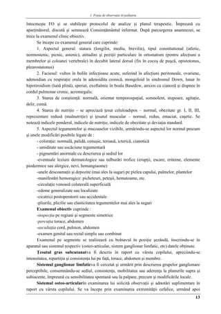 1. Foaia de observaţie în pediatrie
13
întocmeşte FO şi se stabileşte protocolul de analize şi planul terapeutic. Împreună cu
aparţinătorul, discută şi semnează Consimţământul informat. După parcurgerea anamnezei, se
trece la examenul clinic obiectiv.
Se începe cu examenul general care cuprinde:
1. Aspectul general: statura (longilin, mediu, brevilin), tipul constitutional (atletic,
normostenic, picnic, astenic), atitudini şi poziţii particulare în ortostatism (pentru afecţiuni a
membrelor şi coloanei vertebrale) în decubit lateral dorsal (fix în cocoş de puşcă, opistotonus,
pleurostatonus)
2. Faciesul: vultos în bolile infecţioase acute, suferind în afecţiuni peritoneale, ovariene,
adenoidian cu respiraţie orala în adenoidita cronică, mongoloid în sindromul Down, lunar în
hipotiroidism (lună plină), speriat, exoftalmic în boala Basedow, anxios cu cianoză şi dispnee în
cordul pulmonar cronic, acromegalic.
3. Starea de conştienţă: normală, orientat temporospaţial, somnolent, stupoare, agitaţie,
delir, comă.
4. Starea de nutriţie – se apreciază ţesut celuloadipos – normal, obezitate gr. I, II, III,
reprezentare redusă (malnutriţie) şi ţesutul muscular – normal, redus, emaciat, caşetic. Se
notează indicele ponderal, indicele de nutriţie, indicele de obezitate şi deviaţia standard.
5. Aspectul tegumentelor şi mucoaselor vizibile, urmărindu-se aspectul lor normal precum
şi unele modificări posibile legate de :
- coloraţie: normală, palidă, cenuşie, teroasă, icterică, cianotică
- umiditate sau uscăciune tegumentară
- pigmentări anormale cu descrierea şi sediul lor
-eventuale leziuni dermatologice sau tulburări trofice (erupţii, escare, eriteme, elemente
piodermice sau alergice, nevi, hemangiaome)
-unele descoamaţii şi depozite (mai ales la sugar) pe pielea capului, palmelor, plantelor
-manifestări hemoragice: picheteuri, peteşii, hematoame, etc.
-circulaţie venoasă colaterală superficială
-edeme generalizate sau localizate
-cicatrici postoperatorii sau accidentale
-pliurile, plicilie sau elasticitatea tegumentelor mai ales la sugari
Examenul obiectiv cuprinde :
-inspecţia pe regiuni şi segmente simetrice
-percuţia torace, abdomen
-ascultaţia cord, pulmon, abdomen
-examen genital sau rectal simplu sau combinat
Examenul pe segmente se realizează cu bolnavul în poziţie şezândă, înscriindu-se în
aparatul sau sistemul respectiv (osteo-articular, sistem ganglionar limfatic, etc) datele obţinute.
Ţesutul gras subcutanatva fi descris în raport cu vârsta copilului, apreciindu-se
intensitatea, repartiţia şi consistenţa lui pe faţă, torace, abdomen şi membre.
Sistemul ganglionar limfaticva fi cercetat şi urmărit prin descrierea grupelor ganglionare
perceptibile, consemnându-se sediul, consistenţa, mobilitatea sau aderenţa la planurile supra şi
subiacente, împreună cu sensibilitatea spontană sau la palpare, precum şi modificările locale.
Sistemul osteo-articularîn examinarea lui solicită observaţii şi adnotări suplimentare în
raport cu vârsta copilului. Se va începe prin examinarea extremităţii cefalice, urmând apoi
 
