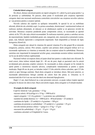 5. Nutriţia copilului cu diferite afecţiuni
130
Calculul dietei cetogene
De obicei, dietase calculeazǎ pentru un raport cetogenic 4:1, adicǎ 4 g acizi graşi pentru 1 g
de proteine şi carbohidraţi. Pe parcurs, dieta poate fi recalculatǎ prin creşterea raportului
cetogenic dacǎ este necesarǎ ameliorarea controlului convulsiilor sau creşterea nevoilor calorice
şi / sau proteice pentru o creştere optimǎ.
Nevoile calorice ale copiilor cu epilepsie intractabilǎ, în special la cei cu mobilitate
afectatǎ, diferǎ de ale celorlalţi copii. La prima consultaţie, dieteticianul / nutriţionistul trebuie sǎ
realizeze ancheta alimentarǎ, sǎ mǎsoare şi sǎ cântǎreascǎ copilul şi sǎ aprecieze nivelul de
activitate. Deoarece creşterea ponderalǎ poate compromite cetoza, se recomandǎ ca aportul
caloric sǎ fie 75% din raţia zilnicǎ recomandatǎ. În realizarea meniului, pentru a satisface nevoia
de macronutrienţi, lipidele (smântânǎ grasǎ, unt, margarinǎ, ulei, maionezǎ) şi proteinele (carne,
peşte, ouǎ, brânzǎ) reprezintǎ o componentǎ importantǎ. Sunt disponibile şi formule de lapte
ketogenice (KetoCal).
Dieta cetogenǎ este sǎracǎ în vitamine (în special vitamina D şi din grupul B) şi minerale
(magneziu, potasiu, calciu). Prin urmare, copiilor care primesc dietǎ cetogenǎ trebuie sǎ li se
recomande suplimente cu vitamine şi minerale, dar cu conţinut scǎzut în carbohidraţi. Deoarece
carnitina este importantǎ în transportul acizilor graşi, concentraţia acesteia trebuie monitorizatǎ,
iar în caz de deficit trebuie suplimentatǎ.
Pacientul trebuie sǎ respecte dieta cel puţin douǎ luni pentru a vedea dacǎ este eficientǎ. În
mod corect, dieta trebuie iniţiatǎ dupǎ 24 - 48 ore de post, dupǎ ce pacientul este în cetozǎ
(evidenţiatǎ prin prezenţa corpilor cetonici). Se recomandǎ ca dieta cetogenǎ sǎ fie iniţiatǎ în
spital pentru a monitoriza reacţiile adverse, complicaţiile tratamentului şi pentru a ajusta
medicaţia. Dupǎ 48 ore de post, se introduc iniţial 1/3 din caloriile zilnice calculate, apoi 2/3 din
calorii şi apoi întreaga cantitate. Dacǎ dieta cetogenǎ se introduce direct, fǎrǎ post anterior, se
recomandǎ administrarea întregii cantitǎţi de calorii încǎ din prima zi. Glicemia va fi
monitorizatǎ din 6 în 6 ore sau mai des dacǎ este detectatǎ hipoglicemia.
Dupǎ 1-2 ani, dacǎ bolnavul nu a mai prezentat convusii, se poate reduce treptat raportul
cetogenic în decurs de câteva luni. Dacǎ convulsiile reapar, dieta cetogenǎ va fi reluatǎ imediat.
▪Exemplu de dietǎ cetogenǎ
Copil în vârstǎ de 3 ani, greutatea = 15 kg:
-necesar caloric: 68 kcal/kgc/zi x 15 kg = 1000 kcal/zi
-raport cetogenic = 4:1 (4 g grǎsimi + 1 g proteine sau carbohidraţi)
-numǎrul de unitǎţi dietetice /zi = 1000 kcal/zi : 40 kcal/unitate = 25 unitǎţi/zi
-cantitatea de lipide = 25 unitǎţi/zi x 4 g/unitate = 100 g/zi
-cantitatea de proteine şi carbohidraţi = 25 unitǎţi/zi x 1 g/unitate = 25 g/zi
-nevoile minime proteice zilnice = 1g/kgc/zi x 15 kg = 15 g/zi
-necesarul de carbohidraţi = 25 g/zi – 15 g/zi = 10 g/zi
-cantitatea calculatǎ va fi împǎrţitǎ în 3 mese.
 