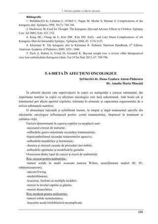 5. Nutriţia copilului cu diferite afecţiuni
131
Bibliografie
1. Ballaban-Gil K, Callahan C, O’Dell C, Pappo M, Moshe S, Shinnar S. Complications of the
ketogenic diet. Epilepsia 1998; 39 (7): 744-748.
2. Duchowny M. Food for Thought: The Ketogenic Diet and Adverse Effects in Children. Epilepsy
Curr. Jul 2005; 5(4): 152–154.
4. Kang HC, Chung da E, Kim DW, Kim HD. Early –and Late Onset Complications of teh
Ketogenic Diet for Intractable Epilepsy. Epilepsia 2004; 45: 1116-1123.
4. Kleinman R. The ketogenic diet în Kleinman R. Pediatric Nutrition Handbook, 6th
Edition.
American Academy of Pediatrics 2009; 1021- 1040.
5. Paoli A, Rubini A, Volek JS, Grimaldi K. Beyond weight loss: a review ofthe therapeuticof
very-low-carbohydrate (ketogenic) diets. Eur J Clin Nutr 2013; 67: 789-796.
5. 6 DIETA ÎN AFECŢIUNI ONCOLOGICE
Şef lucrǎri dr. Dana-Teodora Anton-Pǎduraru
Dr. Amalia Maria Mineaţǎ
În ultimile decenii rata supravieţuirii la copiii cu malignităţi a crescut substanţial, dar
importanţa nutriţiei la copiii cu afecţiuni oncologice este încă subestimată. Atât boala cât şi
tratamentul pot afecta apetitul copilului, toleranţa la alimente şi capacitatea organismului de a
utiliza substanţele nutritive.
O alimentaţie raţională şi echilibrată înainte, în timpul şi după tratamentul specific din
afecţiunile oncologice influenţeazǎ pozitiv costul tratamentului, răspunsul la tratament şi
calitatea vieţii.
Factorii determinanţi în caşexia copiilor cu neoplazii sunt :
-necesarul crescut de nutrienţi;
-tulburările gastro-intestinale secundare tratamentului;
-hipercatabolismul secundar tratamentelor agresive;
-tulburările metabolice şi hormonale;
-durerea şi stressul cauzate de proceduri inevitabile;
-tulburările apetitului şi modificările gustului.
▪Asocierea dintre tipul de cancer şi riscul de malnutriţie
Risc crescut pentru malnutriţie :
-tumori solide în stadii avansate tumora Wilms, neuroblastom stadiul III- IV,
rabdomiosarcom);
-sarcom Ewing;
-meduloblastom;
-leucemie, limfom cu multiple recăderi;
-tumori la nivelul capului şi gâtului;
-tumori diencefalice.
Risc moderat pentru malnutriţie:
-tumori solide nemetastatice;
-leucemie acutǎ limfoblasticǎ necomplicatǎ.
 