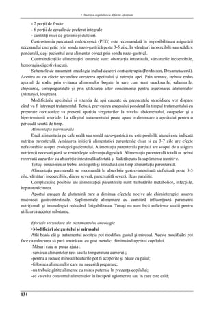 5. Nutriţia copilului cu diferite afecţiuni
134
- 2 porţii de fructe
- 6 porţii de cereale de preferat integrale
- cantităţi mici de grăsimi şi dulciuri.
Gastrostomia percutană endoscopică (PEG) este recomandatǎ în imposibilitatea asigurării
necesarului energetic prin sonda nazo-gastrică peste 3-5 zile, în vărsături incoercibile sau scădere
ponderală, deşi pacientul este alimentat corect prin sonda nazo-gastrică.
Contraindicaţiile alimentaţiei enterale sunt: obstrucţia intestinală, vărsăturile incoercibile,
hemoragia digestivă acută.
Schemele de tratament oncologic includ deseori corticoterapia (Prednison, Dexametazonă).
Acestea au ca efecte secundare creşterea apetitului şi retenţia apei. Prin urmare, trebuie redus
aportul de sodiu prin evitarea alimentelor bogate în sare cum sunt snacksurile, salamurile,
chipsurile, semipreparatele şi prin utilizarea altor condimente pentru asezonarea alimentelor
(pătrunjel, leuştean).
Modificările apetitului şi retenţia de apă cauzate de preparatele steroidiene vor dispare
când va fi întrerupt tratamentul. Totuşi, prevenirea excesului ponderal în timpul tratamentului cu
preparate cortizonice va preveni apariţia vergeturilor la nivelul abdomenului, coapselor şi a
hipertensiunii arteriale. La sfârşitul tratamentului poate apare o diminuare a apetitului pentru o
perioadă scurtă de timp.
Alimentaţia parenterală
Dacă alimentaţia pe cale orală sau sondă nazo-gastrică nu este posibilă, atunci este indicată
nutriţia parenterală. Amânarea iniţierii alimentaţiei parenterale chiar şi cu 3-7 zile are efecte
nefavorabile asupra evoluţiei pacientului. Alimentaţia parenterală parţială are scopul de a asigura
nutrienţii necesari până se restabileşte toleranţa digestivă. Alimentaţia parenterală totală ar trebui
rezervată cazurilor cu absorbţie intestinală afectată şi fără răspuns la suplimente nutritive.
Totuşi emacierea ar trebui anticipată şi introdusă din timp alimentaţia parenterală.
Alimentaţia parenterală se recomandǎ în absorbţie gastro-intestinală deficitară peste 3-5
zile, vărsături incoercibile, diaree severă, pancreatită severă, ileus paralitic.
Complicaţiile posibile ale alimentaţiei parenterale sunt: tulburările metabolice, infecţiile,
hepatotoxicitatea.
Aportul exogen de glutamină pare a diminua efectele nocive ale chimioterapiei asupra
mucoasei gastrointestinale. Suplimentele alimentare cu carnitină influenţeazǎ parametrii
nutriţionali şi imunologici reducând fatigabilitatea. Totuşi nu sunt încă suficiente studii pentru
utilizarea acestor substanţe.
Efectele secundare ale tratamentului oncologic
▪Modificări ale gustului şi mirosului
Atât boala cât şi tratamentul acesteia pot modifica gustul şi mirosul. Aceste modificări pot
face ca mâncarea să pară amară sau cu gust metalic, diminuând apetitul copilului.
Măsuri care ar putea ajuta :
-servirea alimentelor reci sau la temperatura camerei ;
-pentru a reduce mirosul băuturile pot fi acoperite şi băute cu paiul;
-folosirea alimentelor care nu necesită preparare;
-nu trebuie gătite alimente cu miros puternic în prezenţa copilului;
-se va evita consumul alimentelor în încăperi aglomerate sau în care este cald;
 