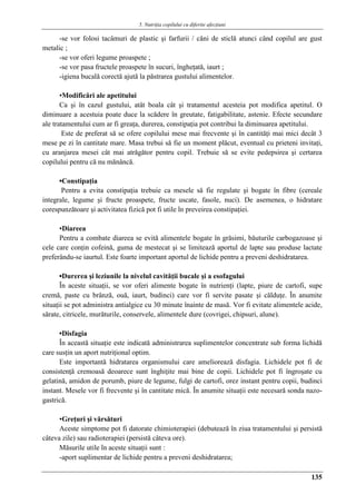5. Nutriţia copilului cu diferite afecţiuni
135
-se vor folosi tacâmuri de plastic şi farfurii / căni de sticlă atunci când copilul are gust
metalic ;
-se vor oferi legume proaspete ;
-se vor pasa fructele proaspete în sucuri, îngheţată, iaurt ;
-igiena bucală corectă ajută la păstrarea gustului alimentelor.
▪Modificări ale apetitului
Ca şi în cazul gustului, atât boala cât şi tratamentul acesteia pot modifica apetitul. O
diminuare a acestuia poate duce la scădere în greutate, fatigabilitate, astenie. Efecte secundare
ale tratamentului cum ar fi greaţa, durerea, constipaţia pot contribui la diminuarea apetitului.
Este de preferat să se ofere copilului mese mai frecvente şi în cantităţi mai mici decât 3
mese pe zi în cantitate mare. Masa trebui să fie un moment plăcut, eventual cu prieteni invitaţi,
cu aranjarea mesei cât mai atrǎgǎtor pentru copil. Trebuie să se evite pedepsirea şi certarea
copilului pentru că nu mănâncă.
▪Constipaţia
Pentru a evita constipaţia trebuie ca mesele să fie regulate şi bogate în fibre (cereale
integrale, legume şi fructe proaspete, fructe uscate, fasole, nuci). De asemenea, o hidratare
corespunzătoare şi activitatea fizică pot fi utile în preveirea constipaţiei.
▪Diareea
Pentru a combate diareea se evită alimentele bogate în grăsimi, băuturile carbogazoase şi
cele care conţin cofeină, guma de mestecat şi se limitează aportul de lapte sau produse lactate
preferându-se iaurtul. Este foarte important aportul de lichide pentru a preveni deshidratarea.
▪Durerea şi leziunile la nivelul cavităţii bucale şi a esofagului
În aceste situaţii, se vor oferi alimente bogate în nutrienţi (lapte, piure de cartofi, supe
cremă, paste cu brânză, ouă, iaurt, budinci) care vor fi servite pasate şi călduţe. În anumite
situaţii se pot administra antialgice cu 30 minute înainte de masă. Vor fi evitate alimentele acide,
sărate, citricele, murăturile, conservele, alimentele dure (covrigei, chipsuri, alune).
▪Disfagia
În această situaţie este indicată administrarea suplimentelor concentrate sub forma lichidă
care susţin un aport nutriţional optim.
Este importantă hidratarea organismului care ameliorează disfagia. Lichidele pot fi de
consistenţă cremoasă deoarece sunt înghiţite mai bine de copii. Lichidele pot fi îngroşate cu
gelatină, amidon de porumb, piure de legume, fulgi de cartofi, orez instant pentru copii, budinci
instant. Mesele vor fi frecvente şi în cantitate mică. În anumite situaţii este necesară sonda nazo-
gastrică.
▪Greţuri şi vărsături
Aceste simptome pot fi datorate chimioterapiei (debutează în ziua tratamentului şi persistă
câteva zile) sau radioterapiei (persistă câteva ore).
Măsurile utile în aceste situaţii sunt :
-aport suplimentar de lichide pentru a preveni deshidratarea;
 