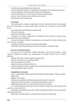 5. Nutriţia copilului cu diferite afecţiuni
136
-realimentarea treptată după oprirea vărsăturilor;
-evitarea alimentelor fierbinţi şi condimentate fiind preferate cele la temperatura camerei;
-evitarea alimentelor foarte dulci, grase, prăjite sau condimentate;
-în zilele de tratament se vor oferi preventiv alimente uşor digerabile;
-masa se va lua în încăperi aerisite, fără miros de mâncare;
-igienă bucală înainte şi după masă.
▪Xerostomie
Xerostomia poate fi cauzată de radioterapia la nivelul extremităţii cefalice, chimioterapie
dar şi alte medicamente. În aceste situaţii creşte riscul de carii şi infecţii la nivelul cavităţii
bucale.
Foarte importante sunt hidratarea şi igiena bucală.
Alte măsuri utile sunt :
-administrarea lichidelor cu paiul;
-alimentele vor fi pasate si administrate la temperatura camerei (fructe şi legume pasate,
carne de pui fiartǎ, peşte, îngheţată);
-evitarea apei de gură, a băuturile carbogazoase şi a alimentelor care conţin cofeină (cafea,
ceai, Coca-cola, ciocolatǎ);
-umidifierea aerului din cameră mai ales pe perioada nopţii;
-suplimentele nutriţionale lichide pot înlocui mesele pentru o perioadă de timp.
▪Creştere nedorită în greutate
Unii copii nu scad în greutate în timpul tratamentului, chiar cresc în greutate. Aceastǎ
creştere se întâlneşte în anumite cure chimioterapice, în retenţia de lichide sau în creşterea
apetitului.
Măsurile utile pentru evitarea creşterii în greutate sunt:
-plimbări zilnice dacă starea copilului permite;
-micşorarea porţiilor de mâncare;
-reducerea untului, maionezei, dulciurilor;
-utilizarea metodelor de gătit cu puţine calorii şi grăsimi (alimente fierte, gătite în aburi);
-limitarea gustărilor bogate în calorii.
▪Fatigabilitatea (obosealǎ)
Cauze : chimioterapia, odihna insuficientă, alimentaţia redusă cantitativ, depresia, anemia.
Măsuri utile :
-plimbări scurte zilnice ;
-hidratare corespunzătoare (deshidratarea poate da senzaţie de oboseală);
-când copilul scade în greutate se vor adăuga lichide bogate în calorii;
-odihnă pe parcursul zilei în 3-4 reprize mai scurte decât una lungă;
-vor fi evitate dulciurile concentrate care dau energie pe termen scurt, dar pe termen lung
copilul se va simţi mai obosit;
-alimentaţie echilibrată pentru un aport susţinut de energie (proteinele sunt necesare pentru
regenerarea ţesuturilor);
-administrare de multivitamine şi minerale dacă nu interferă cu tratamentul.
 