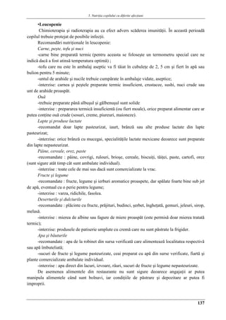 5. Nutriţia copilului cu diferite afecţiuni
137
▪Leucopenie
Chimioterapia şi radioterapia au ca efect advers scăderea imunităţii. În această perioadă
copilul trebuie protejat de posibile infecţii.
Recomandări nutriţionale în leucopenie:
Carne, peşte, tofu şi nuci
-carne bine preparată termic (pentru aceasta se foloseşte un termometru special care ne
indică dacă a fost atinsă temperatura optimă) ;
-tofu care nu este în ambalaj aseptic va fi tăiat în cubuleţe de 2, 5 cm şi fiert în apă sau
bulion pentru 5 minute;
-untul de arahide şi nucile trebuie cumpărate în ambalaje vidate, aseptice;
-interzise: carnea şi peştele preparate termic insuficient, crustacee, sushi, nuci crude sau
unt de arahide proaspăt.
Ouă
-trebuie preparate până albuşul şi gălbenuşul sunt solide
-interzise : prepararea termică insuficientă (ou fiert moale), orice preparat alimentar care ar
putea conţine ouă crude (sosuri, creme, piureuri, maioneze).
Lapte şi produse lactate
-recomandat doar lapte pasteurizat, iaurt, brânză sau alte produse lactate din lapte
pasteurizat;
-interzise: orice brânză cu mucegai, specialităţile lactate mexicane deoarece sunt preparate
din lapte nepasteurizat.
Pâine, cereale, orez, paste
-recomandate : pâine, covrigi, rulouri, brioşe, cereale, biscuiţi, tăiţei, paste, cartofi, orez
(sunt sigure atât timp cât sunt ambalate individual).
-interzise : toate cele de mai sus dacă sunt comercializate la vrac.
Fructe şi legume
-recomandate : fructe, legume şi ierburi aromatice proaspete, dar spălate foarte bine sub jet
de apă, eventual cu o perie pentru legume;
-interzise : varza, ridichile, fasolea.
Deserturile şi dulciurile
-recomandate : plăcinte cu fructe, prăjituri, budinci, şerbet, îngheţată, gemuri, jeleuri, sirop,
melasă.
-interzise : mierea de albine sau fagure de miere proaspǎt (este permisă doar mierea tratată
termic);
-interzise: produsele de patiserie umplute cu cremă care nu sunt păstrate la frigider.
Apa şi băuturile
-recomandate : apa de la robinet din sursa verificată care alimentează localitatea respectivă
sau apă îmbuteliată;
-sucuri de fructe şi legume pasteurizate, ceai preparat cu apă din surse verificate, fiartă şi
plante comercializate ambalate individual.
-interzise : apa direct din lacuri, izvoare, râuri, sucuri de fructe şi legume nepasteurizate.
De asemenea alimentele din restaurante nu sunt sigure deoarece angajaţii ar putea
manipula alimentele când sunt bolnavi, iar condiţiile de păstrare şi depozitare ar putea fi
improprii.
 