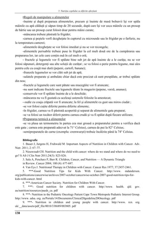 5. Nutriţia copilului cu diferite afecţiuni
138
▪Reguli de manipulare a alimentelor
-înainte şi după preparaea alimentelor, precum şi înainte de masă bolnavii îşi vor spǎla
mâinile cu apă călduţă şi săpun timp de 20 secunde, după care îşi vor usca mâinile cu un prosop
de hârtie sau un prosop curat folosit doar pentru mâini curate;
-mâncarea trebuie păstrată la frigider;
-carnea şi peştele vorfi dezgheţate în cuptorul cu microunde sau în frigider pe o farfurie, nu
la temperatura camerei;
-alimentele dezgheţate se vor folosi imediat şi nu se vor recongela;
-alimentele perisabile trebuie puse în frigider la cel mult două ore de la cumpărarea sau
prepararea lor, iar cele care conţin ouă în cel mult o oră;
- fructele şi legumele vor fi spălate bine sub jet de apă înainte de a le curăţa; nu se vor
folosi săpunuri, detergenţi sau alte soluţii de curăţat ; se va folosi o perie pentru legume, mai ales
pentru cele cu coajă mai dură (pepeni, cartofi, banane);
-frunzele legumelor se vor clǎti sub jet de apă;
-salatele preparate şi ambalate chiar dacă este precizat cǎ sunt prespălate, ar trebui spălate
din nou;
-fructele şi legumele care sunt pătate sau mucegăite vor fi aruncate;
-nu sunt indicate fructele sau legumele tăiate în magazin (pepene, varză, ananas);
-conservele vor fi spǎlate înainte de a le deschide;
-mâncarea nu va fi gustatǎ cu aceleaşi ustensile folosite la amestecat;
- ouăle cu coaja crăpată vor fi aruncate; la fel şi alimentele cu gust sau miros ciudat ;
-se vor folosi cuţite diferite pentru diferite alimente;
-în frigider, carnea va fi pǎstratǎ acoperită şi separat de alimentele gata preparat;
-se va folosi un tocător diferit pentru carnea crudă şi va fi spălat după fiecare utilizare.
▪Prepararea termicǎ a alimentelor
-se va plasa un termometru în partea cea mai groasă a preparatului pentru a verifica dacă
este gata ; carnea este preparată adecvat la 71° Celsius), carnea de pui la 82° Celsius;
-semipreparatele de carne (exemplu: cremwurşti) trebuie încălzite până la 74° Celsius.
Bibliografie
1. Bauer J, Jurgens H, Fruhwald M. Important Aspects of Nutrition in Children with Cancer. Adv.
Nutr. 2011; 2: 67–77.
2. Nieuwoudt CH. Nutrition and the child with cancer: where do we stand and where do we need to
go? S Afr J Clin Nutr 2011;24(3): S23-S26.
3. Sala A, Pencharz P, Barr R. Children, Cancer, and Nutrition — A Dynamic Triangle
in Review. Cancer 2004; 100 (4): 677-687.
4. Van Eys J. Nutritional Therapy in Children with Cancer. Cancer Res 1977; 37:2457-2461.
5. ***-Good Nutrition Tips for Kids With Cancer. http://www. mdanderson.
org/publications/cancerwise/archives/2007-october/cancerwise-october-2007-good-nutrition-tips-for-
kids-with-cancer. html
6. ***-American Cancer Society. Nutrition for Children With Cancer.
7. ***- Good nutrition for children with cancer. http://www. health. qld. gov.
au/nutrition/resources/paeds_ca. pdf
8. ***- Nutrition in the Pediatric Oncology Patient Cape Town Metropole Pediatric Interest Group.
http://www. adsa. org. za/Portals/14/Documents/Clinical20guideline20Oncology. pdf
9. ***- Nutrition in children and young people with cancer. http://www. rcn. org.
uk/__data/assets/pdf_file/0010/338689/003805. pdf
 