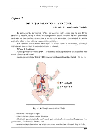 6. Nutriţia parenterală la copil
139
Capitolul 6
NUTRIŢIA PARENTERALǍ LA COPIL
Asist. univ. dr. Laura Mihaela Trandafir
La copil, nutriţia parenterală (NP) a fost descrisă pentru prima data în anul 1940s
(Helfrick şi Abelson, 1944). În ultimii 30 de ani ghidurile privind utilizarea NP de la prematur la
adolescent au fost continuu perfecţionate şi au ameliorat semnificativ prognosticul şi evoluţia
pacienţilor aflaţi în stare critică şi cu gastrointestinal failure.
NP reprezintă administrarea intravenoasă de soluţii sterile de aminoacozi, glucoză şi
lipide în asociere cu soluţii de electroliţi, vitamin şi minerale.
NP este de două tipuri:
-Nutriţia parenterală centrală (NPC) – denumită şi nutriţie parenterală totală realizată prin
cateter plasat în venă centrală.
-Nutriţia parenterală periferică (NPP): cateterul se plasează în venă periferică – fig. nr. 16.
Fig. nr. 16. Nutriţia parenterală periferică
Indicaţiile NP la sugar şi copil:
-Diareea intratabilă sau vărsaturil la sugar
-Afecţiunile gastrointestinale: malformaţii gastrointestinale şi complicaţiile acestora, (ex.
gastroschizis), sindromul de intestine scurt
-Incapacitatea pacientului de a-şi asigura necesarul nutritional pe cale orală timp de 5 zile
NP centrală
NP periferică
 
