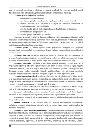 1. Foaia de observaţie în pediatrie
14
toracele, membrele superioare şi inferioare şi coloana vertebrală. Se va acorda totodată o grijă
deosebită mobilităţii articulaţiilor, precum şi caracterului lor normal sau patologic.
Examenul scheletului cefalic urmăreşte:
 măsurarea perimetrului cranian
 aprecierea aspectului şi conformaţiei capului, cu unele eventuale deformări
 aspectul suturilor şi al fontanelelor la sugar, cu măsurarea diametrelor şi
aprecierea deprimării sau bombării lor
 aspectul frunţii, feţei, al fantelor palpebrale cu deschiderea şi orientarea lor
 forma urechilor şi implantarea lor
 forma şi poziţia maxilarelor şi a nasului.
Examenul extremităţii cefalice va fi completat la sugar cu cercetarea craniotabesului, iar la
nou-născut cu aprecierea durităţii şi elasticităţii cutiei craniene, precum şi a eventualelor leziuni
ale traumatismului obstetrical (bose, cefalhematom, escoriaţii etc). De asemenea, se va urmări şi
tonicitatea musculaturii cefalice şi cervicale.
Examenul gâtului va urmări aspectul (scurt, proconsular, pterigium coli, ganglioni
laterocervicali, retroauriculari, occipitali) se va descrie regiunea suprahioidiană, subhioidiană şi
supraclaviculară.
Examenul toracelui interesează descrierea formei şi simetriei lui, înregistrîndu-se şi
eventualele deformări constituţionale sau manifestări şi sechele ale rahitismului carenţial (torace
în carenă, infundibuliform, în pîlnie, vioară, şanţul Iui Harrisson, mătăniile costale etc).
Examenul membrelor inferioare şi superioare vizează aprecierea formei, simetriei şi
proporţionalităţii lor şi a fiecărui segment în parte, în raport cu vîrsta copilului şi legile creşterii
sistemului scheletal, fără a se neglija descrierea unor anomalii posibile constituţionale sau
dobîndite, privind curburi anormale, îngroşări diafizoepifizare etc, iar pentru membrele
inferioare prezenţa unei coxa-vara sau a unui genu valgum sau varus, a piciorului plat.
Examenul coloanei vertebrale urmăreşte observarea integrităţii ei somatice şi funcţionale
şi a modificărilor patologice posibile (reductibile sau ireductibile la manevrele obişnuite), în
funcţie de vârsta copilului şi dezvoltarea tonusului său posturolocomotor, se vor evalua curburile
coloanei vertebrale, urmărindu-se eventualele vicii de poziţie.
Examenul coloanei vertebraleşi al scheletului membrelor se va efectua în diferite poziţii
(culcat, în picioare şi mers), pentru a fi mai bine puse în evidenţă modificările urmărite.
Examenul articulaţiilor solicită urmărirea formei, sensibilităţii şi mobilităţii fiecărei
articulaţii în parte, împreună cu a regiunilor periarticulare şi tegumentelor supraiacente.
La nou-născut şi sugarul mic se va cerceta prin manevra lui Ortolani eventualitatea luxaţiei
congenitale de şold.
Sistemul muscular va fi examinat odată cu sistemul osteo-articular cercetându-se
troficitatea şi tonusul lui cu ajutorul mişcărilor active şi pasive. Acest examen va fi completat de
examenul neurologic.
Explorarea clinică a aparatului respirator constă din efectuarea unui examen amănunţit,
datele rezultate obligând coroborarea lor cu particularităţile anatomofuncţionale ale aparatului
respirator şi vârsta copilului. Se va urmări desfăşurarea activităţii respiratorii prin numărul de
respiraţii pe minut, tipul, caracterul şi frecvenţa respiraţiei (abdominală, toraco-abdominală,
toracică, neregulată, superficială, în piston, barbotată, şuierătoare, de tip Küssmaul, Cheine-
 