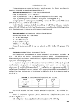 6. Nutriţia parenterală la copil
141
Pentru calcurarea necesarului de lichide şi calorii, precum şi a dozelor de electroliţi,
vitamineşi mineralese recomandă utilizarea ghidurilor NP.
Necesarul de lichide variază cu vârsta şi greutatea copilului:
-copii cu greutatea între 1-10 kg: 100 ml/kg
-copii cu greutatea între 11-20 kg: 1000ml + 50 ml pentru fiecare kg peste 10 kg
-copii cu greutatea peste 20 kg: 1500ml + 20 ml pentru fiecare kg peste 20 kg
Exemplu: pentru un copil cu greutatea de 15 kg, necesarul de lichide pentru NPT este de
1000ml + 5x50 ml/kg = 1000ml+250ml=1250ml.
40mL/100kcal/zi înlocuiesc pierderile insensibile şi 60 mL/100kcal înlocuiesc pierderile
urinare. 100 mL/100 kcal sau 1 mL/1kcal/zi sunt necesare pentru înlocuirea lichidelor pierdute,
iar în situaţii patologice (febră, stress, etc) necesarul se suplimentează.
Necesarul caloric în NPT variază în funcţie de vârsta copilului:
-nou-născut prematur: 100-120 kcal/kg/zi
-0-1 an: 90-120kcal/kg/zi
-1-7 ani: 75-90kcal/kg/zi
-7-12 ani: 60-75kcal/kg/zi
-12-18 ani: 30-60kcal/kg/zi.
Necesarul caloric pentru 24 de ore este asigurat de: 30% lipide, 60% glucide, 10%
proteine.
Glucidele asigură 40-60% din aportul caloric din NP.
Glucoza reprezintă principala sursă de energie non-proteică, 1 g de glucoză furnizează 3, 4
kcal. La nou născut este necesară suplimentarea cu glucoză pentru a preveni hipoglicemia.
Administrarea glucidelor trebuie atent monitorizată în perioada postoperatorie la nou-născuţi şi
copii pentru evitarea hiperglicemiei.
La prematurii cu greutate mică la naştere este frecvent întâlnită intoleranţa la glucoză
manifestatăprin hiperglicemie şi hipertrigliceridemie, motiv pentru care se începe cu
administrarea de cantităţi mici de glucoză de 0. 5 - 1 mg/kg/min, care se creşte treptatpînă la 4-6
mg/kg/min-zi. Nou născuţii la termen tolerează 7, 9-8 mg/kg/min, cu scădere ulterioară cu 1-2, 5
mg/kg/zi. Necesarul minim de glucide recomandat în NPT în funcţie de vârstă este reprezentat în
tabelul nr. 34.
Tabel nr. 34.Necesarul minim de glucide în NPT la copil
Vârsta mg/kg/min g/kg/zi
Nou născut 7, 9 11, 5
Copil 4, 7 6, 8
Adolescent 1, 9 2, 7
Glucidele se întâlnesc sub forma soluţiilor perfuzabile cu glucoză 5 - 50%, sorbitol 70%,
xilitol.
Ritmul de administrare a glucozei (glucose infusion rate - GIR) variază cu vârsta şi se
calculează după formula:
GIR (ml/kg/min) = Glucoza (g/dl)*ritm administrare (ml/ora)*0, 167/G (kg)
 