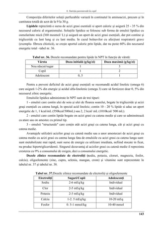 6. Nutriţia parenterală la copil
143
Compoziţia diferitelor soluţii perfuzabile variază în continutul în aminoacizi, precum şi în
cantitatea totală de azot de la 9 la 30 g.
Lipidele reprezintă o sursa de acizi grasi esentiali si aport caloric şi asigură 25 - 35 % din
necesarul caloric al organismului. Soluţiile lipidice se folosesc sub forma de emulsii lipidice cu
osmolaritate mică (360 mosmol/ L) şi asigură un aport de acizi grasi esenţiali, dar pot contine şi
trigliceride cu lant lung şi cu lant mediu. In cazul bolnavilor cu afecţiuni respiratorii grave
(exemplu- fibroza chistică), se creşte aportul caloric prin lipide, dar nu peste 60% din necesarul
energetic total –tabel nr. 36.
Tabel nr. 36. Dozele recomandate pentru lipide în NPT în funcţie de vârstă:
Vârsta Doza initială (g/kg/zi) Doza maximă (g/kg/zi)
Nou născut/sugar 1 3
Copil 1 2
Adolescent 0, 5 1
Pentru a preveni deficitul de acizi graşi esenţiali se recomandă acidul linoleic (omega 6)
care asigură 1-2% din energie şi acidul alfa-linolenic (omega 3) care să furnizeze doar 0, 5% din
necesarul zilnic energetic.
Emulsiile lipidice administrate în NPT sunt de trei tipuri:
1 - emulsii care contin ulei de soia şi ulei de floarea soarelui, bogate în trigliceride şi acizi
graşi esenţiali cu catena lungă, în special acid linoleic; contin 10 - 20 % lipide si aduc un aport
energetic de 1, 1 kcal/mL (550kcal/500mL) sau 2, 2 kcal/ mL (1010kcal/ 500 mL).
2 - emulsii care contin lipide bogate on acizi grasi cu catena medie şi care se adminstreazǎ
ca atare sau on amestec cu primul tip.
3 - emulsii "structurale" care conţin atât acizi graşi cu catena lunga, cât şi acizi graşi cu
catena medie.
Avantajele utilizării acizilor graşi cu catenă medie sau a unor amestecuri de acizi graşi cu
catena medie cu acizi grasi cu catena lunga fata de emulsiile cu acizi grasi cu catena lunga sunt:
sunt metabolizate mai rapid, sunt surse de energie cu utilizare imediata, nefiind stocate in ficat,
nu produc hipertrigliceridemii. Singurul dezavantaj al acizilor grasi cu catenă medie il reprezinta
cresterea cu 9% a consumului de oxigen, deci a consumului energetic.
Dozele zilnice recomandate de electroliţi (sodiu, potasiu, cloruri, magneziu, fosfor,
calciu), oligoelemente (zinc, cupru, seleniu, mangan, crom) şi vitamine sunt reprezentate în
tabelul nr. 37 şi tabelul nr. 38.
Tabel nr. 37.Dozele zilnice recomandate de electroliţi şi oligoelemente
Electroliţi Sugari/Copii Adolescenţi
Sodiu 2-6 mEq/kg Individual
Clor 2-5 mEq/kg Individual
Potasiu 2-3 mEq/kg Individual
Calciu 1-2. 5 mEq/kg 10-20 mEq
Fosfor 0. 5-1 mmol/kg 10-40 mmol
 