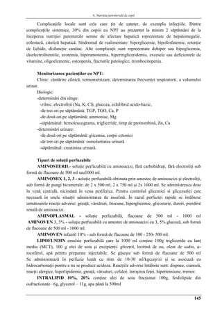 6. Nutriţia parenterală la copil
145
Complicaţiile locale sunt cele care ţin de cateter, de exemplu infecţiile. Dintre
complicaţiile sistemice, 30% din copiii cu NPT au prezentat la minim 2 săptămâni de la
începerea nutriţiei parenterale semne de afectare hepatică reprezentate de hepatomegalie,
colestază, citoliză hepatică. Sindromul de realimentare: hiperglicemie, hipofosfatemie, retenţie
de lichide, disfuncţie cardiac. Alte complicaţii sunt reprezentate dehiper sau hipoglicemia,
diselectrolitemiile, azotemia, hiperamonemia, hipertrigliceridemia, excesele sau deficientele de
vitamine, oligoelemente, osteopenia, fracturile patologice, trombocitopenia.
Monitorizarea pacienţilor cu NPT:
Clinic: cântărire zilnică, termometrizare, determinarea frecvenţei respiratorii, a volumului
urinar.
Biologic:
-determinări din sânge:
-zilnic: electroliţii (Na, K, Cl), glucoza, echilibrul acido-bazic,
-de trei ori pe săptămână: TGP, TGO, Ca, P
-de două ori pe săptămână: ammoniac, Mg
-săptămânal: hemoleucograma, trigliceride, timp de protrombină, Zn, Cu
-determinări urinare:
-de două ori pe săptămână: glicemia, corpii cetonici
-de trei ori pe săptămână: osmolaritatea urinară
-săptămânal: creatinina urinară.
Tipuri de soluţii perfuzabile
AMINOSTERIL- soluţie perfuzabilă cu aminoacizi, fără carbohidraţi, fără electroliţi sub
formă de flacoane de 500 ml sau1000 ml.
AMINOMIX 1, 2, 3 - soluţie perfuzabilă obtinuta prin amestec de aminoacizi şi electroliţi,
sub formă de pungi bicamerale: de 2 x 500 ml, 2 x 750 ml şi 2x 1000 ml. Se administreaza doar
în venă centrală, niciodată în vena periferica. Pentru controlul glicemiei si glicozuriei este
necesară în unele situaţii administrarea de insulină. În cazul perfuziei rapide se întâlnesc
următoarele reacţii adverse: greaţă, vărsături, frisoane, hiperglicemie, glicozurie, dureri, pierdere
renală de aminoacizi.
AMINOPLASMAL - soluţie perfuzabilă, flacoane de 500 ml - 1000 ml
AMINOVEN 3, 5% - soluţie perfuzabilă cu amestec de aminoacizi cu 3, 5% glucoză, sub formă
de flacoane de 500 ml - 1000 ml.
AMINOVEN infantil 10% - sub formă de flacoane de 100 - 250- 500 ml.
LIPOFUNDIN emulsie perfuzabilă care la 1000 ml conţine 100g trigliceride cu lanţ
mediu (MCT), 100 g ulei de soia şi excipienţi: glicerol, lecitină de ou, oleat de sodiu, α-
tocoferol, apă pentru preparate injectabile. Se găseşte sub formă de flacoane de 500 ml
Se administrează în perfuzie lentă cu ritm de 10-30 ml/kgcorp/zi şi se asociază cu
hidrocarbonaţii pentru a nu se produce acidoza. Reacţiile adverse întâlnite sunt: dispnee, cianoză,
reacţii alergice, hiperlipidemie, greaţă, vărsaturi, cefalee, înroşirea feţei, hipertensiune, tremor.
INTRALIPID 10%, 20% conţine ulei de soia fracţionat 100g, fosfolipide din
oufractionate– 6g, glycerol – 11g, apa până la 500ml
 