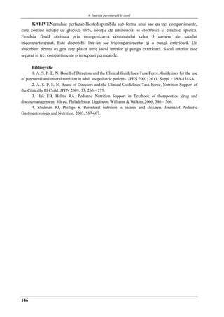 6. Nutriţia parenterală la copil
146
KABIVENemulsie perfuzabilăestedisponibilă sub forma unui sac cu trei compartimente,
care conţine soluţie de glucoză 19%, soluţie de aminoacizi si electroliti şi emulsie lipidica.
Emulsia finală obtinuta prin omogenizarea continutului celor 3 camere ale sacului
tricompartimentat. Este disponibil într-un sac tricompartimentat şi o pungă exterioară. Un
absorbant pentru oxigen este plasat între sacul interior şi punga exterioară. Sacul interior este
separat in trei compartimente prin septuri permeabile.
Bibliografie
1. A. S. P. E. N. Board of Directors and the Clinical Guidelines Task Force. Guidelines for the use
of parenteral and enteral nutrition in adult andpediatric patients. JPEN 2002; 26 (1, Suppl.): 1SA-138SA.
2. A. S. P. E. N. Board of Directors and the Clinical Guidelines Task Force. Nutrition Support of
the Critically Ill Child. JPEN 2009: 33; 260 – 275.
3. Hak EB, Helms RA. Pediatric Nutrition Support in Textbook of therapeutics: drug and
diseasemanagement. 8th ed. Philadelphia: Lippincott Williams & Wilkins;2006, 340 – 366.
4. Shulman RJ, Phillips S. Parenteral nutrition in infants and children. Journalof Pediatric
Gastroenterology and Nutrition, 2003, 587-607.
 