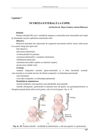 7. Nutriţia enterală la copil
147
Capitolul 7
NUTRIŢIA ENTERALǍ LA COPIL
Şef lucrǎri dr. Dana-Teodora Anton-Pǎduraru
Definiţie
Nutriţia enteralǎ (NE) este o metodǎ de asigurare a nutrienţilor prin intermediul unei sonde
de alimentaţie sau prin suplimente nutriţionale orale.
Obiective
Obiectivul principal este reprezentat de asigurarea necesarului nutritiv atunci când acesta
nu se poate atinge prin aport oral.
Alte obiective:
-prevenirea malnutriţiei;
-evitarea pierderii în greutate;
-corectarea disfuncţiilor / carenţelor nutriţionale;
-rehidratarea bolnavului;
-stimularea dezvoltǎrii copiilor cu retard de creştere;
-promovarea calitǎţii vieţii.
Avantaje
-menţine integritatea tractului gastro-intestinale şi o florǎ intestinalǎ normalǎ.
-este asociatǎ cu un numǎr mai mic de infecţii comparativ cu alimentaţia parenteralǎ.
-este fiziologicǎ.
-cost redus comparativ cu alimentaţia parenteralǎ.
Modalitǎţi de administrare
-metode temporare: nazo-gastricǎ, nazo-duodenalǎ, nazo-jejunalǎ;
-metode chirurgicale: gastrostomǎ cu plasarea unui tub gastric sau gastrojejunostomie cu
tub gastro-jejunal plasat atât la nivel gastric, cât şi la nivel jejunal –fig. nr. 18.
a. b.
Fig. nr. 18. Nutriţia enteralǎ – modalitǎţi de administrare: a. tub nazo-gastric; b. gastrostomǎ.
 