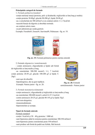 7. Nutriţia enterală la copil
149
Principalele categorii de formule
1. Formule polimerice/standard
-conţin nutrienţi intacţi (proteine, poli- şi dizaharide, trigliceride cu lanţ lung şi mediu).
-conţin proteine 30-80g/l, glucide 90-200 g/l, lipide 20-90 g/l.
-au o osmolaritate de 300 mOsm/l şi un conţinut caloric 1-1, 5 kcal/ml.
-necesită funcţie de digestie şi absorbţie normale.
-au conţinut caloric mare.
-se pot administra pe sonda gastrică.
Exemple: Fresubin®, Ensure®, Survimed®, Pulmocare –fig. nr. 19.
Fig. nr. 19. Formule polimerice pentru nutriţia enteralǎ
2. Formule oligomerice /semielementale
- conţin aminoacizi, oligozaharide şi lipide sub formă
de trigliceride cu lanţ mediu şi lung.
-au osmolaritate 300-500 mosm/l; 1-1, 7 kcal/ml;
conţin proteine 20-50 g/l, glucide 100-200 g/l şi lipide 5-
20g/l.
-sunt uşor de absorbit.
-hipoalergenice, dar au gust neplăcut.
Exemple: Nutren junior –fig. nr. 20.
3. Formule monomerice/elementale
-conţin aminoacizi, oligozaharide şi trigliceride cu lanţ mediu şi lung
-au osmolaritate 300-600 mosm/l, calorii 0, 67-1 kcal/ml.
-contin aminoacizi 20-25 g/l, glucide 80-145 g/l şi lipide 35g/l.
-sunt non-alergenice.
-imunomodulatoare.
-hiperosmolare şi scumpe.
Tipuri de formule enterale
Formule standard
-conţin 1 kcal/ml şi 30 – 40 g proteine / 1000 ml.
-sunt hipotonice pânǎ la izotonice pentru osmolaritate 300-550 mOsm/l.
-sunt hipertonic pentru osmolaritate peste 550 mOsm/l.
-sunt produse sub formǎ de pudrǎ sau lichide, fǎrǎ lactozǎ.
Fig. nr. 20. Formulǎ
semielementalǎ - Nutren junior
 