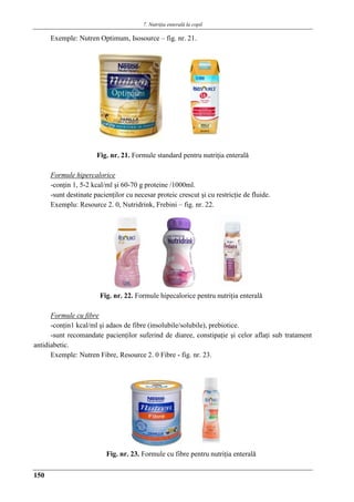 7. Nutriţia enterală la copil
150
Exemple: Nutren Optimum, Isosource – fig. nr. 21.
Fig. nr. 21. Formule standard pentru nutriţia enteralǎ
Formule hipercalorice
-conţin 1, 5-2 kcal/ml şi 60-70 g proteine /1000ml.
-sunt destinate pacienţilor cu necesar proteic crescut şi cu restricţie de fluide.
Exemplu: Resource 2. 0, Nutridrink, Frebini – fig. nr. 22.
Fig. nr. 22. Formule hipecalorice pentru nutriţia enteralǎ
Formule cu fibre
-conţin1 kcal/ml şi adaos de fibre (insolubile/solubile), prebiotice.
-sunt recomandate pacienţilor suferind de diaree, constipaţie şi celor aflaţi sub tratament
antidiabetic.
Exemple: Nutren Fibre, Resource 2. 0 Fibre - fig. nr. 23.
Fig. nr. 23. Formule cu fibre pentru nutriţia enteralǎ
 
