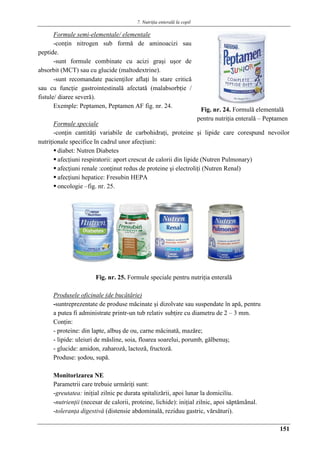 7. Nutriţia enterală la copil
151
Formule semi-elementale/ elementale
-conţin nitrogen sub formǎ de aminoacizi sau
peptide.
-sunt formule combinate cu acizi graşi uşor de
absorbit (MCT) sau cu glucide (maltodextrine).
-sunt recomandate pacienţilor aflaţi în stare criticǎ
sau cu funcţie gastrointestinalǎ afectatǎ (malabsorbţie /
fistule/ diaree severǎ).
Exemple: Peptamen, Peptamen AF fig. nr. 24.
Formule speciale
-conţin cantitǎţi variabile de carbohidraţi, proteine şi lipide care corespund nevoilor
nutriţionale specifice în cadrul unor afecţiuni:
 diabet: Nutren Diabetes
 afecţiuni respiratorii: aport crescut de calorii din lipide (Nutren Pulmonary)
 afecţiuni renale :conţinut redus de proteine şi electroliţi (Nutren Renal)
 afecţiuni hepatice: Fresubin HEPA
 oncologie –fig. nr. 25.
Fig. nr. 25. Formule speciale pentru nutriţia enteralǎ
Produsele oficinale (de bucătărie)
-suntreprezentate de produse măcinate şi dizolvate sau suspendate în apă, pentru
a putea fi administrate printr-un tub relativ subţire cu diametru de 2 – 3 mm.
Conţin:
- proteine: din lapte, albuş de ou, carne măcinată, mazăre;
- lipide: uleiuri de măsline, soia, floarea soarelui, porumb, gălbenuş;
- glucide: amidon, zaharoză, lactoză, fructoză.
Produse: şodou, supă.
Monitorizarea NE
Parametrii care trebuie urmǎriţi sunt:
-greutatea: iniţial zilnic pe durata spitalizǎrii, apoi lunar la domiciliu.
-nutrienţii (necesar de calorii, proteine, lichide): iniţial zilnic, apoi sǎptǎmânal.
-toleranţa digestivǎ (distensie abdominalǎ, reziduu gastric, vǎrsǎturi).
Fig. nr. 24. Formulǎ elementalǎ
pentru nutriţia enteralǎ – Peptamen
 