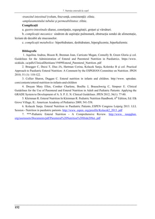 7. Nutriţia enterală la copil
152
-tranzitul intestinal (volum, frecvenţǎ, consistenţǎ): zilnic.
-amplasamentului tubului şi permeabilitatea: zilnic.
Complicaţii
a. gastro-intestinale:diaree, constipaţie, regurgitaţii, greţuri şi vǎrsǎturi.
b. complicaţii mecanice: sindrom de aspiraţie pulmonarǎ, obstrucţia sondei de alimentaţie,
leziuni de decubit ale mucoaselor.
c. complicaţii metabolice: hiperhidratare, deshidratare, hiperglicemie, hiperkaliemie.
Bibliografie
1. Aquilina Andrea, Bisson R, Brennan Joan, Carricato Megan, Connolly B, Green Gloria şi col.
Guidelines for the Administration of Enteral and Parenteral Nutrition in Paediatrics. https://www.
sickkids. ca/pdfs/ClinicalDietitians/19499Enteral_Parenteral_Nutrition. pdf
2. Braegger C, Decsi T, Dias JA, Hartman Corina, Kolacek Sanja, Koletzko B şi col. Practical
Approach to Paediatric Enteral Nutrition: A Comment by the ESPGHAN Committee on Nutrition. JPGN
2010; 51 (1): 110-122.
3. Collier Sharon, Duggan C. Enteral nutrition in infants and children. http://www. uptodate.
com/contents/enteral-nutrition-in-infants-and-children
4. Druyan Mary Ellen, Comher Charlene, Boullta J, Brauschweig C, Simpser E. Clinical
Guidelines for the Use of Parenteral and Enteral Nutrition in Adult and Pediatric Patients: Applying the
GRADE System to Development of A. S. P. E. N. Clinical Guidelines. JPEN 2012; 36(1): 77-80.
5. Kleinman R. Enteral Nutrition în Kleinman R. Pediatric Nutrition Handbook. 6th
Edition, Ed. Elk
Grove Village, IL: American Academy of Pediatrics 2009; 541-558.
6. Kolacek Sanja. Enteral Nutrition in Paediatric Patients..ESPEN Congress Leipzig 2013. LLL
Session - Nutrition in paediatric patients. http://www. espen. org/presfile/Kolacek2_2013. pdf
7. ***-Pediatric Enteral Nutrition - A Comprehensive Review. http://www. naspghan.
org/userassets/Documents/pdf/Parenteral%20Nutrition%20Slide20Set. pdf
 