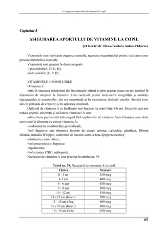 8. Asigurarea aportului de vitamine la copil
153
Capitolul 8
ASIGURAREAAPORTULUI DE VITAMINE LA COPIL
Şef lucrǎri dr. Dana-Teodora Anton-Pǎduraru
Vitaminele sunt substanţe organice naturale, necesare organismului pentru realizarea unor
procese metabolice esenţiale.
Vitaminele sunt grupate în douǎ categorii:
-liposolubile(A, D, E, K);
-hidrosolubile (C, P, B).
VITAMINELE LIPOSOLUBILE
▪Vitamina A
Intrǎ în structura rodopsinei din bastonaşele retinei şi prin aceasta joaca un rol esenţial în
fenomenul de adaptare la întuneric. Este esenţialǎ pentru menţinerea integritǎţii şi sǎnǎtǎţii
tegumentelor şi mucoaselor, dar are importanţǎ şi în menţinerea sǎnǎtǎţii oaselor, dinţilor (mai
ales în perioada de creştere) şi în apǎrarea imunitarǎ.
Deficitul de vitamina A se întâlneşte mai frecvent la copii între 1-6 ani. Situaţiile care pot
reduce aportul, absorbţia şi utilizarea vitaminei A sunt:
-alimentatia parenteralǎ îndelungatǎ fǎrǎ suplimente de vitamina Asau folosirea unor diete
restrictive în alimente ce conţin vitamina A;
-sindromul de malabsorbţie generalizatǎ;
-boli digestive sau sistemice insotite de diaree cronica (celiachia, giardiaza, fibroza
chisticǎ, maladia Whipple, sindromul de intestin scurt, a-beta-lipoproteinemia);
-obstructia cailor biliare;
-boli pancreatice şi hepatice;
-hipotiroidia;
-boli cronice (TBC, nefropatii).
Necesarul de vitamina A este precizat în tabelul nr. 39
Tabel nr. 39. Necesarul de vitamina A la copil
Vârsta Necesar
0 - 1 an 350 mcg
1-3 ani 400 mcg
4 - 6 ani 450 mcg
7 - 9 ani 500 mcg
10 - 12 ani 550 mcg
13 - 15 ani (baieti) 700 mcg
13 - 15 ani (fete) 600 mcg
16 - 19 ani (baieti) 800 mcg
16 - 19 ani (fete) 650 mcg
 