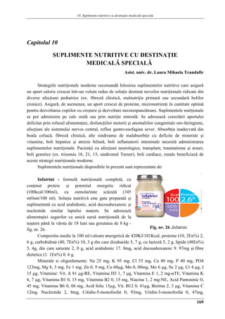 10. Suplimente nutritive cu destinaţie medicalǎ specialǎ
169
Capitolul 10
SUPLIMENTE NUTRITIVE CU DESTINAŢIE
MEDICALǍ SPECIALǍ
Asist. univ. dr. Laura Mihaela Trandafir
Strategiile nutriţionale moderne recomandă folosirea suplimentelor nutritive care asigură
un aport caloric crescut într-un volum redus de soluţie destinat nevoilor nutriţionale ridicate din
diverse afecţiuni pediatrice (ex. fibroză chistică, malnutriţia primară sau secundară bolilor
cronice). Asigură, de asemenea, un aport crescut de proteine, micronutrienţi în cantitate optimă
pentru dezvoltarea copiilor cu creştere şi dezvoltare necorespunzătoare. Suplimentele nutrţionale
se pot administra pe cale orală sau prin nutriţie enterală. Se adresează corectării aportului
deficitar prin refuzul alimentaţiei, disfuncţiilor motorii şi anomaliilor congenitale oro-faringiene,
afecţiuni ale sistemului nervos central, reflux gastro-esofagian sever. Absorbţia inadecvată din
boala celiacă, fibroză chistică, alte sindroame de malabsorbţie cu deficite de minerale şi
vitamine, boli hepatice şi atrezie biliară, boli inflamatorii intestinale necesită administrarea
suplimentelor nutriţionale. Pacienţii cu afecţiuni neurologice, transplant, traumatisme şi arsuri,
boli genetice (ex. trisomia 18, 21, 13, sindromul Turner), boli cardiace, renale beneficiază de
aceste strategii nutriţionale moderne.
Suplimentele nutriţionale disponibile în prezent sunt reprezentate de:
Infatrini - formulă nutriţională completă, cu
conţinut proteic şi potential energetic ridicat
(100kcal/100ml), cu osmolaritate scăzută (345
mOsm/100 ml). Soluţia nutritivă este gata preparată şi
suplimentată cu acid arahidonic, acid docosahexanoic şi
nucleotide similar laptelui matern. Se adresează
alimentaţiei sugarilor ca unică sursă nutriţională de la
naştere pănă la vârsta de 18 luni sau greutatea de 8 kg -
fig. nr. 26.
Compozitia medie la 100 ml:valoare energetică de 420KJ/101Kcal, proteine (10, 2En%) 2,
6 g, carbohidraţi (40, 7En%) 10, 3 g din care dizaharide 5, 7 g, cu lactoză 5, 2 g, lipide (48En%)
5, 4g, din care saturate 2, 0 g, acid arahidonic 17. 8mg, acid docosahexanoic 9. 97mg şi fibre
dietetice (1. 1En%) 0. 6 g.
Minerale si oligoelemente: Na 25 mg, K 95 mg, Cl 55 mg, Ca 80 mg, P 40 mg, PO4
123mg, Mg 8, 3 mg, Fe 1 mg, Zn 0, 9 mg, Cu 60μg, Mn 0, 08mg, Mo 6 μg, Se 2 μg, Cr 4 μg, I
15 μg, Vitamine: Vit. A 81 μg-RE, Vitamina D3 1, 7 μg, Vitamina E 1, 2 mg-αTE, Vitamina K
6, 7 μg, Vitamina B1 0, 15 mg, Vitamina B2 0, 15 mg, Niacina 1, 2 mg-NE, Acid Pantotenic 0,
45 mg, Vitamina B6 0, 06 mg, Acid folic 15µg, Vit. B12 0, 41µg, Biotina 2, 3 μg, Vitamina C
12mg. Nucleotide 2, 8mg, Citidin-5-monofosfat 0, 93mg, Uridin-5-monofosfat 0, 47mg,
Fig. nr. 26 .Infatrini
 