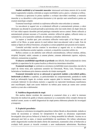 1. Foaia de observaţie în pediatrie
17
Studiul motilităţii şi al tonusului muscular interesează activitatea motorie de la nivelul
tuturor segmentelor corpului, referindu-se asupra motilităţilor active, pasive, voluntare şi reflexe.
Urmărirea şi aprecierea în prima copilărie a evoluţiei dezvoltării motilităţii, a tonusului
muscular şi cu deosebire a celui posturo-locomotor şi de opoziţie sunt semnificative pentru un
examen neurologic complet.
Examenul neurologic continuă cu explorarea reflexelor osteo-articulare şi cutanate.
La nou-născut şi sugarul mic se evidenţiază reflexele şi automatismele primare, a căror
diminuare sau absenţă în această perioadă şi persistenţa celor mai multe dintre ele după vârsta de
4-5 luni ridică aspecte deosebite privind patologia sistemului nervos central. Dintre reflexele şi
automatismele primare necesare a fi cercetate, amintim: reflexul de agăţare, reflexele tonice cu
variantele lor, cel al punctelor cardinale, de redresare şi atitudine statică etc.
La naştere şi imediat apoi, prin cercetarea reflexelor tonico-optic al lui Peiper sau cel
auditiv al lui Moro, se poate aprecia în mod indirect dacă nou-născutul vede şi aude. Este de
reţinut şi faptul că reflexul fotomotor, cel pupilar şi corneo-palpebral sunt prezente de la naştere.
Controlul activităţii nervilor cranieni la nou-născut şi sugarul mic se va efectua prin
urmărirea şi desfăşurarea actului suptului, a mimicii, a mişcărilor şi poziţiei ochilor etc.
Reflexe comune cu ale adultului sunt reflexele osteotendinoase, reflexul rotulian, ahilian,
tricipital, bicipital, radial, cutanate şi cutanat plantar, cutanate abdominale (sperior, mijlociu,
inferior), cremasterian şi pupilare.
Evaluarea sensibilităţii superficiale şi profunde este dificilă, fiind condiţionată de vârsta
copilului şi capacitatea lui de a putea localiza şi obiectiviza intensitatea stimulilor.
Examenul neurologic se continuă cu cercetarea excitabilităţii neuro-musculare, mai ales la
copiii de vârsta mică, prin explorarea semnelor lui Chwosteck, Weiss, Lust, Trousseau etc,
încheindu-se întotdeauna prin căutarea semnelor de iritaţie meningeală.
Examenul sistemului nervos se adresează şi aprecierii stadiale a dezvoltării psihice,
intelectuale şi afective a copilului, cu particularităţile lui comportamentale, punându-se multă
bază pe informaţiile legate de evoluţia acestor aspecte până la internare. Înregistrarea unor
eventuale întârzieri în dezvoltarea motorie a sugarului nu reprezintă întotdeauna manifestarea
unei encefalopatii, după cum aceste întârzieri nu trebuie puse numai pe seama unor carenţe
nutritive şi mai ales a rahitismului.
E. Stabilirea diagnosticului de etapă
Din analiza datelor rezultate din anamneză şi examenul clinic şi a stării la internare
întocmite de medicul de gardă şi reluarea anamnezei şi a examenului clinic complet efectuat de
medicul curant, acesta va stabili diagnosticul de etapă pentru elaborarea planului de investigaţii
şi terapeutic.
F. Explorări paraclinice
Alegerea şi solicitarea investigaţiilor paraclinice trebuie făcută cu discernământ, ţinându-se
seama de necesitatea şi valoarea lor interpretativă în raport cu afecţiunea suspicionată.
Investigaţiile alese privesc bolnavul şi boala lui cu întreg ansamblul de tulburări. Acestea nu se
adresează unei boli ca atare, ci tuturor posibilităţilor de manifestare. Ele trebuie subordonate
astfel: diagnosticului rezultat din datele oferite din anamneză, examenului clinic al bolnavului şi
evoluţiei bolii precum şi riscurile eventuale a unor medicamente administrate. Recoltarea
 