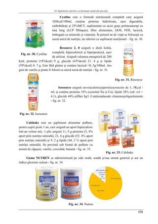 10. Suplimente nutritive cu destinaţie medicalǎ specialǎ
171
Cystilac este o formulă nutriţională completă care asigură
105kcal/100ml, conţine proteine hidrolizate, uşor digerabile,
carbohidraţi şi 25%MCT, suplimentat cu acizi graşi polinesaturaţi cu
lanţ lung (LCP Milupan), fibre alimentare, GOS, FOS, lactoză,
îmbogaţit cu minerale şi vitamine. În primul an de viaţă se foloseşte ca
sursă unică de nutriţie, iar ulterior ca supliment nutriţional – fig. nr. 30.
Resource 2. 0 asigură o dietă lichiă,
completă, hipercalorică şi hiperproteică, uşor
de utilizat. Asigură valoarea energetică de 200
kcal, proteine (18%kcal) 9 g, glucide (43%kcal) 21. 4 g şi lipide
(39%kcal) 8. 7 g. Este fără gluten şi conţine lactoză <0, 5g/100ml. Are
gust de vanilie şi poate fi folosit ca unică sursă de nutriţie - fig. nr. 31.
Isosource asigură nevoiecaloriceşiproteicecrescute de 1, 5Kcal /
ml, şi conţine proteine 18% (cazeinat Na şi Ca), lipide 38% (ω6: ω3 =
4:1), glucide 44% şifibre 8g/l. Conţineadausde vitamineşioligoelemente
- fig. nr. 32.
Calshake este un supliment alimentar pulbere,
pentru copiii peste 1 an, care asigură un aport hipercaloric
într-un volum mic. 1 plic asigură 11, 9 g proteine (3, 4%
aport prin nutriţie enterală), 21, 4 g glucide (52. 4% aport
prin nutriţie enterală) şi 9, 2 g lipide (44, 2 % aport prin
nutriţie enterală). Se prezintă sub formă de pulbere cu
aromă de cǎpşuni, vanilie, ciocolată, banană - fig. nr. 33.
Gama NUTREN se administrează pe cale orală, sondă şi/sau stomă gastrică şi are un
indice glicemic scăzut-- fig. nr. 34.
Fig. nr. 34. Nutren
Fig. nr. 30. Cystilac
Fig. nr. 31. Resource
Fig. nr. 32. Isosource
Fig. nr. 33. Calshake
 