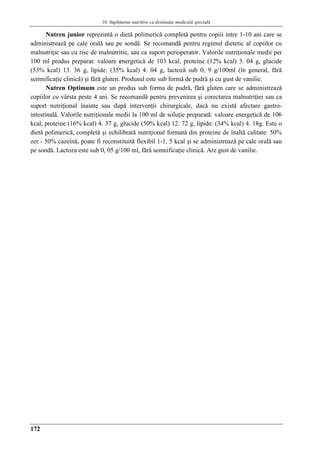 10. Suplimente nutritive cu destinaţie medicalǎ specialǎ
172
Nutren junior reprezintă o dietă polimerică completă pentru copiii intre 1-10 ani care se
administrează pe cale orală sau pe sondă. Se recomandă pentru regimul dietetic al copiilor cu
malnutriţie sau cu risc de malnutritie, sau ca suport perioperator. Valorile nutriţionale medii per
100 ml produs preparat: valoare energetică de 103 kcal, proteine (12% kcal) 3. 04 g, glucide
(53% kcal) 13. 36 g, lipide: (35% kcal) 4. 04 g, lactoză sub 0, 9 g/100ml (în general, fără
semnificaţie clinică) şi fără gluten. Produsul este sub formă de pudră şi cu gust de vanilie.
Nutren Optimum este un produs sub forma de pudră, fără gluten care se administrează
copiilor cu vârsta peste 4 ani. Se recomandă pentru prevenirea şi corectarea malnutriţiei sau ca
suport nutriţional înainte sau după intervenţii chirurgicale, dacă nu există afectare gastro-
intestinală. Valorile nutriţionale medii la 100 ml de soluţie preparată: valoare energetică de 106
kcal, proteine (16% kcal) 4. 37 g, glucide (50% kcal) 12. 72 g, lipide: (34% kcal) 4. 18g. Este o
dietă polimerică, completă şi echilibrată nutriţional formată din proteine de înaltă calitate: 50%
zer - 50% cazeină, poate fi reconstituită flexibil 1-1, 5 kcal şi se administrează pe cale orală sau
pe sondă. Lactoza este sub 0, 05 g/100 ml, fără semnificaţie clinică. Are gust de vanilie.
 