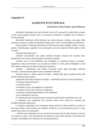 11. Alimente funcţionale
173
Capitolul 11
ALIMENTE FUNCŢIONALE
Şef lucrǎri dr. Dana-Teodora Anton-Pǎduraru
Alimentele funcţionale sunt acele alimente care pot fi consumate în cadrul dietei normale
şi care conţin compuşi biologic activi, cu potenţial de ameliorare a sănătăţii sau de reducere a
riscului de boală.
Alimentele funcţionale includ alimente care conţin minerale, vitamine, acizi graşi, fibre
alimentare, alimente cu adaus de substanţe biologic active cum ar fi antioxidanţii şi probioticele.
Topul primelor 10 alimente identificate ca fiind benefice pentru sănătate include : brocoli,
peştele / uleiul de peşte, vegetalele verzi, portocalele, morcovul, usturoiul, fibrele, laptele, roşiile
şi ovăzul.
Alimente funcţionale pot fi :
-alimente convenţionale care conţin substanţe bioactive naturale (de exemplu, beta-
glucanul din ovăz, fructe şi legume bogate în licopen şi luteinǎ) ;
-alimente care au fost modificate prin îmbogăţire cu substanţe bioactive (exemplu :
margarina cu adaus de fitosterol, suc de portocale fortifiat cu calciu, pâine îmbogǎţitǎ cu acid
folic, bǎuturi energizante cu adaus de ginseng şi guarana) ;
-alimente – medicament care trebuie consumate numai dupǎ prescripţie medicalǎ
(exemplu : formule speciale pentru copii cu probleme medicale);
-alimente pentru uz dietetic special (exemple : alimente fǎrǎ gluten, produse lactate fǎrǎ
lactozǎ, alimente pentru sugari).
-ingrediente alimentare sintetizate (exemplu : carbohidraţii speciali cu efecte probiotice).
Un aliment funcţional poate fi :
-un aliment natural ;
-un aliment în care a fost adăugat un component ;
-un aliment în care a fost înlocuit un component ;
-un aliment a cărui biodisponibilitate a fost modificată ;
-orice combinaţii ale acestora.
Un aliment poate deveni funcţional prin folosirea oricăreia dintre următoarele cinci căi :
a. eliminarea unui component care cauzează efecte nocive când este consumat (de
exemplu, proteinele alergenice) ;
b. creşterea concentraţiei unui component natural prezent în aliment până la un punct în
care poate induce efecte benefice (de exemplu, fortifierea cu un micronutrient pentru a creşte
aportul zilnic peste cel recomandat) ;
c. adausul unui component care nu este prezent în mod normal în multe alimente şi care nu
este necesar ca macro- sau micronutrient, dar pentru ale cărui efecte benefice a fost folosit (de
exemplu, antioxidanţii non-vitaminici sau fructanul prebiotic) ;
 