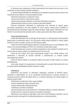 11. Alimente funcţionale
174
d. înlocuirea unui component, de obicei macronutrient (acizi graşi) care este excesiv cu un
component cu efecte benefice (amidon modificat) ;
e. creşterea biodiponibilităţii sau stabilităţii unui component recunoscut pentru efectele sale
funcţionale sau de reducere a riscului potenţial de boală.
Alimentele funcţionale au urmǎtoarele roluri :
-promovează creşterea şi dezvoltarea copiilor ;
-optimizează procesele metabolice şi activitatea fiziologică a organelor ;
-diminuează riscul bolilor cronice cu debut în perioada copilăriei.
Folosirea alimentelor funcţionale ca medicament este relevantă în special pentru
dezvoltarea intrauterină şi din mica copilărie. În cursul sarcinii, nutriţia poate fi gândită ca
funcţională datorită influenţelor asupra dezvoltării prenatale. După naştere, alimentele care sunt
folosite în scop funcţional pot prezenta unele avantaje sigure pentru dezvoltarea copilului.
•Acizii graşi polinesaturaţi
Acidul docosahexanoic este un acid gras de tip omega-3, cu lanţ lung derivat din ţesuturile
peştilor graşi şi mamiferelor marine. Are efect pozitiv asupra funcţiei retiniene şi vizuale, asupra
memoriei vizuale şi învăţării, precum şi în dezvoltarea atenţiei.
Laptele de mamă asigură proporţia optimă de acid docosahexanoic şi acid arahidonic. Prin
urmare, este necesară adăugarea LCPUFA şi în formulele de lapte pentru sugari.
Acidul docosahexanoic, precum şi acidul eicosapentanoic sunt conţinuţi în cantitǎţi mari în
somon, macrou, hering, sardine şi în cantitǎţi mai mici în ton şi cod.
Uleiul de soia conţine acizi graşi polinesaturaţi omega-3 care inhibă acţiunea unor
interleukine, a factorului de necroză tumorală, a leukotrienelor, şi exercită acţiune
imunosupresoare celulară.
Uleiul de floarea soarelui şi de porumb conţine acizi graşi de tipul omega-6 cu acţiune
proinflamatoare.
Acizii graşi omega-3 (eicosapentanoic şi docosahexanoic) şi acidul alfa-linolenic din nuci
şi seminţe ajută la îmbunătăţirea funcţiei mentale şi vizuale.
•Probioticele
Probioticele sunt bacterii vii alimentare, nepatogene, rezistente la hidroliza gastro-
intestinală şi neabsorbabile. Au rol în constituirea microbiocenozei, în bariera mucoasei, în
stimularea ţesutului limfoid din plăcile Peyer şi a celulelor plasmatice din lamina propria cu
formare de IgA şi IgM.
Probioticele au urmǎtoarele efecte asupra sǎnǎtǎţii:
-acţiune modulatoare asupra sistemului imun;
-acţiune antitumoralǎ şi hepatoprotectoare;
-echilibrarea microflorei intestinale;
-prevenirea diareei provocate de Rotavirus, Clostridium dificile şi a diareei cǎlǎtorului;
-produc enzime cu acţiune de inactivare a agenţilor carcinogeni.
Probioticele sunt conţinute în lapte bătut, iaurt, kefir. Ovăzul fermentat, măslinele, varza şi
castraveţii muraţi sunt bogate în Lactobacillus plantarum cu acţiune probiotică.
 