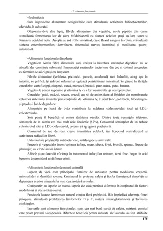 11. Alimente funcţionale
175
•Prebioticele
Sunt ingrediente alimentare nedigestibile care stimulează activitatea bifidobacteriilor,
oferindu-le substratul.
Oligozaharidele din lapte, fibrele alimentare din vegetale, unele peptide din carne
stimulează fermentarea lor de către bifidobacterii cu sinteza acizilor graşi cu lanţ scurt şi
formarea acidului lactic. Aceştia au rol trofic intestinal, cresc fluxul sanguin în colon, stimulează
sinteza enterohormonilor, dezvoltarea sistemului nervos intestinal şi motilitatea gastro-
intestinală.
•Alimentele funcţionale din plante
Vegetalele conţin fibre alimentare care rezistă la hidroliza enzimelor digestive, nu se
absorb, dar constituie substratul fermentaţiei enzimelor bacteriene din cec şi colonul ascendent
cu formare de acizi graşi cu lanţ scurt.
Fibrele alimentare (celuloza, pectinele, gumele, amidonul) sunt hidrofile, atrag apa în
intestin, se gelifică, îşi măresc volumul şi reglează peristaltismul intestinal. Se găsesc în tărâţele
cerealelor, cartofi copţi, ciuperci, varză, morcovi, brocoli, pere, mere, gutui, banane.
Vegetalele conţin saponine şi vitamina A cu efect neurotrofic şi neuroprotector.
Cerealele (grâul, ovăzul, secara, orezul) au rol de antioxidant al lipidelor din membranele
celulelor sistemului imunitar prin conţinutul de vitamina A, E, acid folic, polifenoli, fitoestrogeni
şi produşii lor de degradare.
Alimentele pe bază de ovăz contribuie la scăderea colesterolului total şi LDL-
colesterolului.
Soia poate fi benefică şi pentru sănătatea oaselor. Dintre toate seminţele uleioase,
seminţele de in conţin cel mai mult acid linolenic (57%). Consumul seminţelor de in reduce
colesterolul total şi LDL-colesterolul, precum şi agregarea plachetară.
Consumul de suc de roşii creşte imunitatea celulară, iar licopenul neutralizează şi
activitatea radicalilor liberi.
Usturoiul are proprietăţi antibacteriene, antifungice şi antivirale.
Fructele şi vegetalele intens colorate (afine, mure, cireşe, kiwi, brocoli, spanac, frunze de
pătrunjel) au efecte antioxidante.
Afinele şi-au dovedit eficienţa în tratamentul infecţiilor urinare, acest fruct bogat în acid
benzoic determinând acidifierea urinii.
•Alimentele funcţionale de natură animală
Laptele de vacă este principalul furnizor de substanţe pentru modularea creşterii,
mineralizării şi densităţii osoase. Conţinutul în proteine, calciu şi fosfor favorizează absorbţia şi
depunerea acestor minerale în matricea proteică a osului.
Comparativ cu laptele de mamă, laptele de vacă prezintă diferenţe în conţinutul de factori
modulatori ai dezvoltării osului.
Produsele lactate fermentate natural conţin floră probiotică. Ele împiedică aderenţa florei
patogene, stimulează proliferarea limfocitelor B şi T, sinteza imunoglobulinelor şi formarea
citokinelor.
Iaurturile sunt alimente funcţionale : sunt cea mai bună sursă de calciu, nutrient esenţial
care poate preveni osteoporoza. Diferitele beneficii pentru sănătate ale iaurtului au fost atribuite
 