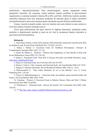 11. Alimente funcţionale
176
probioticelor : hipocolesterolemiant, efect anticarcinogenic, acţiune antagonistă contra
patogenilor intestinali. De asemenea, iaurtul probiotic natural contribuie la aprovizionarea
organismului cu nutrienţi esenţiali (vitamina B6 şi B12, acid folic, riboflavină, tiamină, niacină),
intensifică răspunsul imun prin stimularea producţiei de anticorpi (IgA) şi reduce microflora
intestinală distrusă în urma unor afecţiuni gastro-intestinale sau prin folosirea antibioticelor.
Carnea, viscerele şi peştele conţin o serie de vitamine care sunt cofactori ai unor enzime cu
rol în dezvoltarea şi funcţia sistemului nervos.
Acizii graşi polinesaturaţi din peşte intervin în reglarea hemostazei, protejează contra
aritmiilor şi hipertensiunii arteriale şi joacă un rol vital în menţinerea funcţiei neuronilor şi
prevenirea unor boli psihiatrice.
Bibliografie
1. Anton Dana-Teodora, Coman Elena-Adorata. Rolul alimentelor funcţionale în promovarea stǎrii
de sǎnǎtate la copil. Revista Practica Medicalǎ 2011; VI 2(22): 126-130.
2. Barker J, Meletis C- Functional Foods for Childhood Development. Alternativ &
Complementary Therapies 2004: 10(3); 131-134.
3. Hamer M, Mishra G – Probiotic / Prebiotic Diet Supplement of Little Benefit to Kids with
Severe Malnutrition. Lancet 2009; 374: 136-144.
4. Hasler C -Functional Foods: Their Role in Disease Prevention and Health Promotion. www.
nutriwatch. org/04Foods/ff. html
5. Henry CJ- Functional foods. Eur J Clin Nutr 2010; 64: 657-659.
6. Hoyles L, Vulevic J- Diet, immunity and functional foods. Adv Exp Med Biol 2008; 635: 79-92.
7. Hurgoiu V- Alimente funcţionale. Revista Română de Pediatrie 2004 ; LIII (1) : 18-23.
8. Mencinicopschi G – Noua ordine alimentară. Şi noi ce mai mâncăm ? (vol. 1). Coreus
Publishing 2010 ; 156-164.
9. Taylor CJ, Mahenthiralingam E – Functional foods and pediatric gastro-intestinal health and
disease. Ann Trop Paediatr 2006; 26(2): 79-86.
10. Veereman – Wauters G- Functional Foods in Pediatric Disease: When and Why? J Pediatr
Gastroenterol Nutr 2004; 39 (pS768)
11. Williamson C – Functional foods : what are the benefits ? Br J Community Nurs 2009; 14(6):
230-236.
12. ***-ftp://ftp. cordis. europa. eu/pub/fp7/kbbe/docs/functional-foods_en. pdf
 