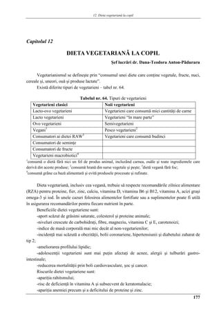 12. Dieta vegetariană la copil
177
Capitolul 12
DIETA VEGETARIANǍ LA COPIL
Şef lucrări dr. Dana-Teodora Anton-Pǎduraru
Vegetarianismul se defineşte prin “consumul unei diete care conţine vegetale, fructe, nuci,
cereale şi, uneori, ouă şi produse lactate”.
Există diferite tipuri de vegetarieni – tabel nr. 64.
Tabelul nr. 64. Tipuri de vegetarieni
Vegetarieni clasici Noii vegetarieni
Lacto-ovo vegetarieni Vegetarieni care consumă mici cantităţi de carne
Lacto vegetarieni Vegetarieni “în mare parte”
Ovo vegetarieni Semivegetarieni
Vegani1
Pesco vegetarieni2
Consumatori ai dietei RAW3
Vegetarieni care consumă budinci
Consumatori de seminţe
Consumatori de fructe
Vegetarieni macrobiotici4
1
consumǎ o dietǎ fǎrǎ nici un fel de produs animal, incluzând carnea, ouǎle şi toate ingredientele care
derivǎ din aceste produse; 2
consumǎ hranǎ din surse vegetale şi peşte; 3
dietǎ veganǎ fǎrǎ foc;
4
consumǎ grâne ca bază alimentară şi evitǎ produsele procesate şi rafinate.
Dieta vegetariană, inclusiv cea vegană, trebuie să respecte recomandările zilnice alimentare
(RZA) pentru proteine, fier, zinc, calciu, vitamina D, vitamina B6 şi B12, vitamina A, acizi graşi
omega-3 şi iod. În unele cazuri folosirea alimentelor fortifiate sau a suplimentelor poate fi utilă
în asigurarea recomandărilor pentru fiecare nutrient în parte.
Beneficiile dietei vegetariene sunt:
-aport scăzut de grăsimi saturate, colesterol şi proteine animale;
-niveluri crescute de carbohidraţi, fibre, magneziu, vitamina C şi E, carotenoizi;
-indice de masă corporală mai mic decât al non-vegetarienilor;
-incidenţă mai scăzută a obezităţii, bolii coronariene, hipertensiunii şi diabetului zaharat de
tip 2;
-ameliorarea profilului lipidic;
-adolescenţii vegetarieni sunt mai puţin afectaţi de acnee, alergii şi tulburări gastro-
intestinale;
-reducerea mortalităţii prin boli cardiovasculare, şoc şi cancer.
Riscurile dietei vegetariene sunt:
-apariţia rahitsmului;
-risc de deficienţă în vitamina A şi subsecvent de keratomalacie;
-apariţia anemiei precum şi a deficitului de proteine şi zinc.
 