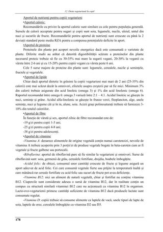 12. Dieta vegetariană la copil
178
Aportul de nutrienţi pentru copiii vegetarieni
▪Aportul caloric:
Recomandările cu privire la aportul caloric sunt similare cu cele pentru populaţia generală.
Sursele de calorii acceptate pentru sugari şi copii sunt soia, legumele, nucile, uleiul, untul din
nuci şi sucurile de fructe. Recomandările pentru aportul de nutrienţi sunt crescute cu până la 2
deviaţii standard peste media RZA pentru a compensa potenţialele deficite în aport.
▪Aportul de proteine
Proteinele din plante pot acoperi nevoile energetice dacă este consumată o varietate de
plante. Diferite studii au arătat că datorită digestibilităţii scăzute a proteinelor din plante
necesarul proteic trebuie să fie cu 30-35% mai mare la sugarii vegani, 20-30% la veganii cu
vârsta între 2-6 ani şi cu 15-20% pentru copiii vegani cu vârsta peste 6 ani.
Cele 5 surse majore de proteine din plante sunt: legumele, cerealele, nucile şi seminţele,
fructele şi vegetalele.
▪Aportul de lipide
Chiar dacă aportul dietetic în grăsimi la copiii vegetarieni mai mari de 2 ani (25-35% din
calorii) este mai scăzut decât la omnivori, efectele asupra creşterii par să fie mici. Minimum 3%
din calorii trebuie asigurate din acid linoleic (omega 3) şi 1% din acid linolenic (omega 6).
Raportul recomandat între omega 6: omega 3 variază între 2:1 – 4:1. Acidul linoleic se găseşte în
nuci, seminţe şi grâne. Acidul alfa-linolenic se găseşte în frunze verzi, fitoplancton, alge, unele
seminţe, nuci şi legume cât şi în in, alune, soia. Acizii graşi polinesaturaţi trebuie să furnizeze 3-
10% din totalul caloriilor.
▪Aportul de fibre
În funcţie de vârstă şi sex, aportul zilnic de fibre recomandat este de:
-19 g/zi pentru copii 1-3 ani;
-25 g/zi pentru copii 4-8 ani;
-38 g/zi pentru adolescenţi.
▪Aportul de vitamine
-Vitamina A: deoarece alimentele de origine vegetală conţin numai carotenoizi, nevoile de
vitamina A trebuie acoperite prin 3 porţii/zi de produse vegetale bogate în beta-caroten cum ar fi
vegetale şi fructe galbene sau portocalii.
-Riboflavina: aportul de riboflavină pare să fie similar la vegetarieni şi omnivori. Surse de
riboflavină sunt: soia, germenii de grâu, cerealele fortifiate, drojdia, boabele îmbogăţite.
-Acidul folic: de obicei, consumul unor cantităţi crescute de fructe şi legume asigură un
aport adecvat de acid folic. Cei care consumă vegetale fierte sau prăjite la temperatură înaltă şi
care mănâncă rar cereale fortifiate cu acid folic sau sucuri de fructe pot avea deficienţe.
-Vitamina B12: nici un aliment de natură vegetală, chiar şi fortifiat nu conţine vitamina
B12. Ciupercile sunt considerate adesea o sursă de vitamina B12, dar în realitate conţin un
compus cu structură similară vitaminei B12 care nu acţionează ca vitamina B12 în organism.
Lacto-ovo-vegetarienii primesc cantităţi suficiente de vitamina B12 dacă produsele lactate sunt
consumate regulat.
-Vitamina D: copiii trebuie să consume alimente ca laptele de vacă, unele tipuri de lapte de
soia, laptele de orez, cerealele îmbogăţite cu vitamina D2 sau D3.
 