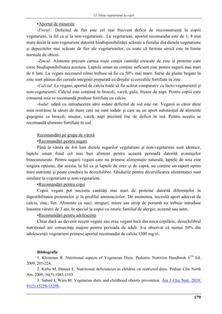 12. Dieta vegetariană la copil
179
▪Aportul de minerale
-Fierul:. Deficitul de fier este cel mai frecvent deficit de micronutrienţi la copiii
vegetarieni, la fel ca şi la non-vegetarieni.. La vegetarieni, aportul recomandat este de 1, 8 mai
mare decât la non-vegetarieni datorită biodisponibilităţii scăzute a fierului din dietele vegetariene
şi depozitelor mai scăzute de fier ale vegetarienilor, cu toate că feritina serică este în limite
normale de obicei.
-Zincul: Alimente precum carnea roşie conţin cantităţi crescute de zinc şi proteine care
cresc biodisponibilitatea acestuia. Laptele uman nu conţine suficient zinc pentru sugarii mai mari
de 6 luni. La vegani necesarul zilnic trebuie să fie cu 50% mai mare. Surse de plante bogate în
zinc sunt pâinea din cereale integrale preparată cu drojdie şi cerealele fortifiate în zinc.
-Calciul: La vegani, aportul de calciu tinde să fie scăzut comparativ cu lacto-vegetarienii şi
non-vegetarienii. Calciul este conţinut în brocoli, varză, gulii, frunze de napi. Pentru copiii care
consumă soia se recomandă produse fortifiate cu calciu.
-Iodul: odată cu introducerea sării iodate deficitul de iod este rar. Veganii ai căror diete
sunt restrânse la săruri de mare care nu sunt iodate şi care au un aport substanţial de alimente
guşogene ca brocoli, muştar, varză, napi prezintă risc de deficit în iod. Pentru aceştia se
recomandă alimente fortifiate în iod.
Recomandări pe grupe de vârstă
▪Recomandări pentru sugari
Până la vârsta de 4-6 luni dietele sugarilor vegetarieni şi non-vegetarieni sunt identice,
laptele uman fiind cel mai bun aliment pentru această perioadă datorită avantajelor
binecunoscute. Pentru sugarii vegani care nu primesc alimentaţie naturală, laptele de soia este
singura opţiune, dar acesta, la fel ca şi laptele de orez şi de capră, nu conţine un raport optim
între nutrienţi şi poate conduce la dezechilibre. Ghidurile pentru diversificarea alimentaţiei sunt
similare la vegetarieni şi non-vegetarieni.
▪Recomandări pentru copii
Copiii vegani pot necesita cantităţi mai mari de proteine datorită diferenţelor în
digestibilitatea proteinelor şi în profilul aminoacizilor. De asemenea, necesită aport adecvat de
calciu, zinc, fier. Alimente ca nuci, struguri, miere sau sirop de porumb nu trebuie introduse
înaintea vârstei de 3 ani, în special la copiii cu istoric familial de alergie, eczemă sau astm.
▪Recomandări pentru adolescenţi
Chiar dacă au devenit recent vegani sau erau vegani încă din mica copilărie, dezechilibrul
nutriţional are consecinţe majore pentru perioada de adult. S-a observat că numai 30% din
adolescenţii vegetarieni primesc aportul recomandat de calciu 1300 mg/zi.
Bibliografie
1. Kleinman R. Nutritional aspects of Vegetarian Diets. Pediatric Nutrition Handbook 6TH
Ed.
2009; 201-224.
2. Kirby M, Danner E. Nutritional deficiencies in children on restricted diets. Pediatr Clin North
Am. 2009; 56(5):1085-1103.
3. Sabaté J, Wien M. Vegetarian diets and childhood obesity prevention. Am J Clin Nutr. 2010;
91(5):1525S-1529S.
 