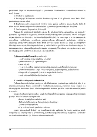 1. Foaia de observaţie în pediatrie
18
probelor de sânge sau a altor investigaţii va ţine cont de factorul durere ce trebuieşte combătut la
copil şi sugar.
În practică se recomandă:
1. Investigaţii de laborator curente: hemoleucogramă, VSH, glicemie, uree, TGP, TGO,
grup sanguin, sumar urină.
2. Explorări pentru diagnosticul pozitiv: ţintite pentru stabilirea diagnosticului bolii de
bază, analize pentru diagnosticul complicaţiilor şi pentru diagnosticul bolilor associate.
3. Analize pentru diagnosticul diferenţial.
Acestea din urmă se pot face ţintit privind 2-3 afecţiuni foarte asemănătoare sau exhaustiv
(urmărind algoritmul de diagnostic pentru boala respectivă) pentru elucidarea tuturor entităţilor
ce pot produce afecţiunea (ex: sindromul colonului iritabil). Se va recurge şi la alte examene de
specialitate (cardiologic, neurologic, endocrinologic, chirurgical, psihologic, psihiatric,
oncologic, etc.) pentru elucidarea bolii. Sunt uneori necesare biopsii de organ şi interpretare
histologică care vor stabili diagnosticul cert şi stadiul bolii în special în afecţiunile oncologice. În
acestea cercetarea măduvei hematologice devine obligatorie. Uneori este necesară repetarea unor
investigaţii pentru urmărirea în dinamică a evoluţiei bolii.
G. Diagnosticul diferenţial se realizează:
- pentru semne şi/sau simptome (ex. icter)
- pentru sindrom (ex. splenomegalic)
- pentru boală
- va avea în vedere afecţiuni congenitale, traumatice, inflamatorii, tumorale
- pentru forma clinică (după sediul topografic, după simptome, după evoluţie)
- diagnostic etiopatogenic (cauze ce au produs leziunile)
- pentru comorbidităţile afecţiunii de bază.
H. Stabilirea diagnosticului definitiv
Pe baza diagnosticului de trimitere, a stării la internare constatate de medicul de triaj şi pe
analiza comparată a datelor semnificative rezultate din anamneză, examenul clinic obiectiv şi a
investigaţiilor paraclinice se va stabili diagnosticul definitiv pe baza căruia se stabileşte planul
terapeutic.
Diagnosticul complet vizează pe lângă stabilirea afecţiunii pentru care copilul se internează
şi unele precizări extrem de importante:
-Forma şi stadiul de evoluţie a bolii
-Tulburările biologice şi fiziopatologice însoţitoare
-Complicaţiile eventuale
-Alte boli sau handicapuri concomitente.
Uneori diagnosticul definitiv se completează prin rechemări la control deoarece unele
simptome sau suferinţe apar la copil în timp, având astfel posibilitatea de îndeplinire a criteriilor
de încadrare într-o boală (ex. lupusul eritematos sistemic)
 