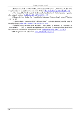 12. Dieta vegetariană la copil
180
4. Laskowska-Klita T, Chełchowska M, Ambroszkiewicz J, Gajewska J, Klemarczyk W. The effect
of vegetarian diet on selected essential nutrients in children. Med Wieku Rozwoj. 2011; 15(3):318-325.
5. Van Winckel M, Vande Velde S, De Bruyne R, Van Biervliet S. Clinical practice: vegetarian
infant and child nutrition. Eur J Pediatr. 2011; 170(12):1489-1494.
6. Mangels R, Hood Sandra. The Vegan Diet for Infants and Children. Simply Vegan 3rd
Edition,
1999; 194-195.
7. Chełchowska M, Laskowska-Klita T, Klemarczyk W. Lipids and vitamin A and E status in
vegetarian children. Med Wieku Rozwoj. 2003; 7(4 Pt 2):577-585.
8. Ambroszkiewicz J, Klemarczyk W, Gajewska J, Chełchowska M, Strucińska M, Ołtarzewski M,
Laskowska-Klita T. Effect of vitamin D supplementation on serum 25-hydroxyvitamin D and bone
turnover markers concentrations in vegetarian children. Med Wieku Rozwoj. 2009; 13(1):34-39.
9. *** -Vegetarian diets and children. www. betterhealth. vic. gov. au
 