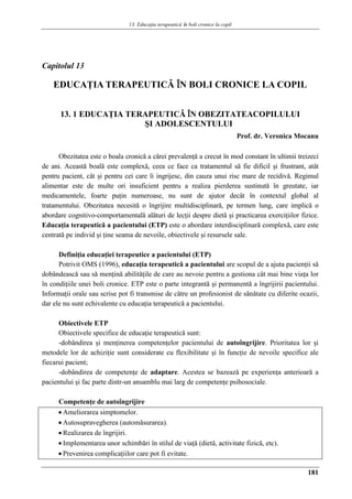 13. Educaţia terapeuticǎ ȋn boli cronice la copil
181
Capitolul 13
EDUCAŢIA TERAPEUTICǍ ÎN BOLI CRONICE LA COPIL
13. 1 EDUCAŢIA TERAPEUTICǍ ÎN OBEZITATEACOPILULUI
ŞI ADOLESCENTULUI
Prof. dr. Veronica Mocanu
Obezitatea este o boala cronică a cărei prevalenţă a crecut în mod constant în ultimii treizeci
de ani. Această boală este complexă, ceea ce face ca tratamentul să fie dificil şi frustrant, atât
pentru pacient, cât şi pentru cei care îi ingrijesc, din cauza unui risc mare de recidivă. Regimul
alimentar este de multe ori insuficient pentru a realiza pierderea sustinută în greutate, iar
medicamentele, foarte puţin numeroase, nu sunt de ajutor decât în contextul global al
tratamentului. Obezitatea necesită o îngrijire multidisciplinară, pe termen lung, care implică o
abordare cognitivo-comportamentală alături de lecţii despre dietă şi practicarea exerciţiilor fizice.
Educaţia terapeutică a pacientului (ETP) este o abordare interdisciplinară complexă, care este
centrată pe individ şi ţine seama de nevoile, obiectivele şi resursele sale.
Definiţia educaţiei terapeutice a pacientului (ETP)
Potrivit OMS (1996), educaţia terapeutică a pacientului are scopul de a ajuta pacienţii să
dobândească sau să menţină abilităţile de care au nevoie pentru a gestiona cât mai bine viaţa lor
în condiţiile unei boli cronice. ETP este o parte integrantă şi permanentă a îngrijirii pacientului.
Informaţii orale sau scrise pot fi transmise de către un profesionist de sănătate cu diferite ocazii,
dar ele nu sunt echivalente cu educaţia terapeutică a pacientului.
Obiectivele ETP
Obiectivele specifice de educaţie terapeutică sunt:
-dobândirea şi menţinerea competenţelor pacientului de autoîngrijire. Prioritatea lor şi
metodele lor de achiziţie sunt considerate cu flexibilitate şi în funcţie de nevoile specifice ale
fiecarui pacient;
-dobândirea de competenţe de adaptare. Acestea se bazează pe experienţa anterioară a
pacientului şi fac parte dintr-un ansamblu mai larg de competenţe psihosociale.
Competenţe de autoîngrijire
 Ameliorarea simptomelor.
 Autosupravegherea (automăsurarea).
 Realizarea de îngrijiri.
 Implementarea unor schimbări în stilul de viaţă (dietă, activitate fizică, etc).
 Prevenirea complicaţiilor care pot fi evitate.
 