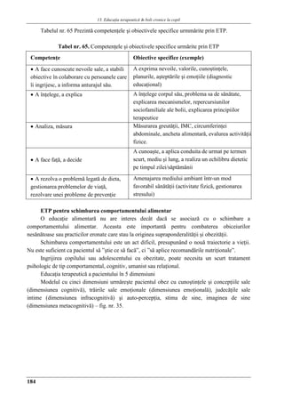 13. Educaţia terapeuticǎ ȋn boli cronice la copil
184
Tabelul nr. 65 Prezintǎ competenţele şi obiectivele specifice urmmǎrite prin ETP.
Tabel nr. 65. Competenţele şi obiectivele specifice urmărite prin ETP
Competenţe Obiective specifice (exemple)
 A face cunoscute nevoile sale, a stabili
obiective în colaborare cu persoanele care
îi ingrijesc, a informa anturajul său.
A exprima nevoile, valorile, cunoştinţele,
planurile, aşteptările şi emoţiile (diagnostic
educaţional)
 A înţelege, a explica A înţelege corpul său, problema sa de sănătate,
explicarea mecanismelor, repercursiunilor
sociofamiliale ale bolii, explicarea principiilor
terapeutice
 Analiza, măsura Măsurarea greutăţii, IMC, circumferinţei
abdominale, ancheta alimentară, evalurea activităţii
fizice.
 A face faţă, a decide
A cunoaşte, a aplica conduita de urmat pe termen
scurt, mediu şi lung, a realiza un echilibru dietetic
pe timpul zilei/săptămânii
 A rezolva o problemă legată de dieta,
gestionarea problemelor de viaţă,
rezolvare unei probleme de prevenţie
Amenajarea mediului ambiant într-un mod
favorabil sănătăţii (activitate fizică, gestionarea
stresului)
ETP pentru schimbarea comportamentului alimentar
O educaţie alimentară nu are interes decât dacă se asociază cu o schimbare a
comportamentului alimentar. Aceasta este importantă pentru combaterea obiceiurilor
nesănătoase sau practicilor eronate care stau la originea supraponderalităţii şi obezităţii.
Schimbarea comportamentului este un act dificil, presupunând o nouă traiectorie a vieţii.
Nu este suficient ca pacientul să ”ştie ce să facă”, ci ”să aplice recomandările nutriţionale”.
Ingrijirea copilului sau adolescentului cu obezitate, poate necesita un scurt tratament
psihologic de tip comportamental, cognitiv, umanist sau relaţional.
Educaţia terapeutică a pacientului în 5 dimensiuni
Modelul cu cinci dimensiuni urmăreşte pacientul obez cu cunoştinţele şi concepţiile sale
(dimensiunea cognitivă), trăirile sale emoţionale (dimensiunea emoţională), judecăţile sale
intime (dimensiunea infracognitivă) şi auto-percepţia, stima de sine, imaginea de sine
(dimensiunea metacognitivă) – fig. nr. 35.
 