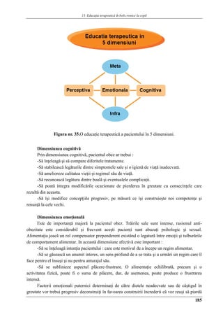13. Educaţia terapeuticǎ ȋn boli cronice la copil
185
Figura nr. 35.O educaţie terapeutică a pacientului în 5 dimensiuni.
Dimensiunea cognitivă
Prin dimensiunea cognitivă, pacientul obez ar trebui :
-Să înţeleagă şi să compare diferitele tratamente.
-Să stabilească legăturile dintre simptomele sale şi o igienă de viaţă inadecvată.
-Să amelioreze calitatea vieţii şi regimul său de viaţă.
-Să recunoască legătura dintre boală şi eventualele complicaţii.
-Să poată integra modificările ocazionate de pierderea în greutate cu consecinţele care
rezultă din aceasta.
-Să îşi modifice concepţiile progresiv, pe măsură ce îşi construieşte noi competenţe şi
renunţă la cele vechi.
Dimensiunea emoţională
Este de importanţă majoră la pacientul obez. Trăirile sale sunt intense, rasismul anti-
obezitate este considerabil şi frecvent aceşti pacienţi sunt abuzaţi psihologic şi sexual.
Alimentaţia joacă un rol compensator preponderent existând o legatură între emoţii şi tulburările
de comportament alimentar. In această dimensiune afectivă este important :
-Să se înţeleagă intenţia pacientului : care este motivul de a începe un regim alimentar.
-Să se găsească un anumit interes, un sens profund de a se trata şi a urmări un regim care îl
face pentru el însuşi şi nu pentru anturajul său.
-Să se sublinieze aspectul plăcere-frustrare. O alimentaţie echilibrată, precum şi o
activitatea fizică, poate fi o sursa de plăcere, dar, de asemenea, poate produce o frustrarea
intensă.
Factorii emoţionali puternici determinaţi de către dietele neadecvate sau de câştigul în
greutate vor trebui progresiv deconstruiţi în favoarea construirii încrederii că vor reuşi să piardă
 