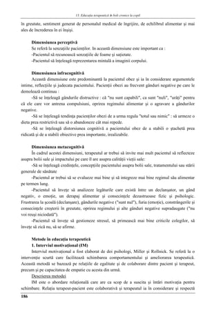 13. Educaţia terapeuticǎ ȋn boli cronice la copil
186
în greutate, sentiment generat de personalul medical de îngrijire, de echilibrul alimentar şi mai
ales de încrederea în ei înşişi.
Dimensiunea perceptivă
Se referă la senzaţiile pacienţilor. In această dimensiune este important ca :
-Pacientul să recunoască senzaţiile de foame şi saţietate.
-Pacientul să înţeleagă reprezentarea mintală a imaginii corpului.
Dimensiunea infracognitivă
Această dimensiune este predominantă la pacientul obez şi ia în considerare argumentele
intime, reflecţiile şi judecata pacientului. Pacienţii obezi au frecvent gânduri negative pe care le
demolează continuu :
-Să se înţeleagă gândurile distructive : că "nu sunt capabili", ca sunt "nuli", "urâţi" pentru
că ele care vor antrena compulsiuni, oprirea regimului alimentar şi o agravare a gândurilor
negative.
-Să se înţeleagă tendinţa pacienţilor obezi de a urma regula "totul sau nimic" : să urmeze o
dieta prea restrictivă sau să o abandoneze cât mai repede.
-Să se înţeleagă distorsiunea cognitivă a pacientului obez de a stabili o ştachetă prea
ridicată şi de a stabili obiective prea importante, irealizabile.
Dimensiunea metacognitivă
În cadrul acestei dimensiuni, terapeutul ar trebui să invite mai mult pacientul să reflecteze
asupra bolii sale şi impactului pe care îl are asupra calităţii vieţii sale:
-Să se înţeleagă credinţele, concepţiile pacientului asupra bolii sale, tratamentului sau stării
generale de sănătate
-Pacientul ar trebui să se evalueze mai bine şi să integreze mai bine regimul său alimentar
pe termen lung.
-Pacientul să înveţe să analizeze legăturile care există între un declanşator, un gând
negativ, o emoţie, un derapaj alimentar şi consecinţele dezastruoase fizic şi psihologic.
Frustrarea la şcoală (declanşare), gândurile negative ("sunt nul"), furia (emoţie), constrângerile şi
consecinţele creşterii în greutate, oprirea regimului şi alte gânduri negative supradaugate ("nu
voi reuşi niciodată").
-Pacientul să înveţe să gestioneze stresul, să primească mai bine criticile colegilor, să
înveţe să zică nu, să se afirme.
Metode în educaţia terapeutică
1. Interviul motivaţional (IM)
Interviul motivaţional a fost elaborat de doi psihologi, Miller şi Rollnick. Se referă la o
intervenţie scurtă care facilitează schimbarea comportamentului şi ameliorarea terapeutică.
Această metodă se bazează pe relaţiile de egalitate şi de colaborare dintre pacient şi terapeut,
precum şi pe capacitatea de empatie cu acesta din urmă.
Descrierea metodei
IM este o abordare relaţională care are ca scop de a suscita şi întări motivaţia pentru
schimbare. Relaţia terapeut-pacient este colaborativă şi terapeutul ia în considerare şi respectă
 