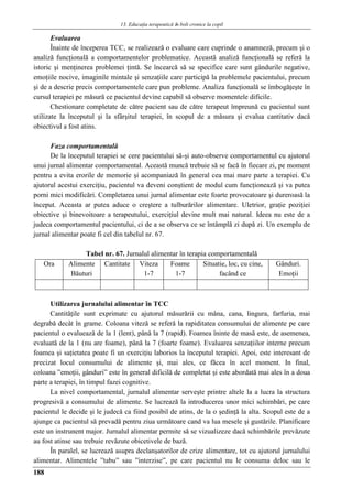 13. Educaţia terapeuticǎ ȋn boli cronice la copil
188
Evaluarea
Înainte de începerea TCC, se realizează o evaluare care cuprinde o anamneză, precum şi o
analiză funcţională a comportamentelor problematice. Această analiză funcţională se referă la
istoric şi menţinerea problemei ţintă. Se încearcă să se specifice care sunt gândurile negative,
emoţiile nocive, imaginile mintale şi senzaţiile care participă la problemele pacientului, precum
şi de a descrie precis comportamentele care pun probleme. Analiza funcţională se îmbogăţeşte în
cursul terapiei pe măsură ce pacientul devine capabil să observe momentele dificile.
Chestionare completate de către pacient sau de către terapeut împreună cu pacientul sunt
utilizate la începutul şi la sfârşitul terapiei, în scopul de a măsura şi evalua cantitativ dacă
obiectivul a fost atins.
Faza comportamentală
De la începutul terapiei se cere pacientului să-şi auto-observe comportamentul cu ajutorul
unui jurnal alimentar comportamental. Această muncă trebuie să se facă în fiecare zi, pe moment
pentru a evita erorile de memorie şi acompaniază în general cea mai mare parte a terapiei. Cu
ajutorul acestui exerciţiu, pacientul va deveni conştient de modul cum funcţionează şi va putea
porni mici modificări. Completarea unui jurnal alimentar este foarte provocatoare şi dureroasă la
început. Aceasta ar putea aduce o creştere a tulburărilor alimentare. Uletrior, graţie poziţiei
obiective şi binevoitoare a terapeutului, exerciţiul devine mult mai natural. Ideea nu este de a
judeca comportamentul pacientului, ci de a se observa ce se întâmplă zi după zi. Un exemplu de
jurnal alimentar poate fi cel din tabelul nr. 67.
Tabel nr. 67. Jurnalul alimentar în terapia comportamentală
Ora Alimente
Băuturi
Cantitate Viteza
1-7
Foame
1-7
Situatie, loc, cu cine,
facând ce
Gânduri.
Emoţii
Utilizarea jurnalului alimentar în TCC
Cantităţile sunt exprimate cu ajutorul măsurării cu mâna, cana, lingura, farfuria, mai
degrabă decât în grame. Coloana viteză se referă la rapiditatea consumului de alimente pe care
pacientul o evaluează de la 1 (lent), până la 7 (rapid). Foamea îninte de masă este, de asemenea,
evaluată de la 1 (nu are foame), până la 7 (foarte foame). Evaluarea senzaţiilor interne precum
foamea şi saţietatea poate fi un exerciţiu laborios la începutul terapiei. Apoi, este interesant de
precizat locul consumului de alimente şi, mai ales, ce făcea în acel moment. In final,
coloana ”emoţii, gânduri” este în general dificilă de completat şi este abordată mai ales în a doua
parte a terapiei, în timpul fazei cognitive.
La nivel comportamental, jurnalul alimentar serveşte printre altele la a lucra la structura
progresivă a consumului de alimente. Se lucrează la introducerea unor mici schimbări, pe care
pacientul le decide şi le judecă ca fiind posibil de atins, de la o şedinţă la alta. Scopul este de a
ajunge ca pacientul să prevadă pentru ziua următoare cand va lua mesele şi gustările. Planificare
este un instrunent major. Jurnalul alimentar permite să se vizualizeze dacă schimbările prevăzute
au fost atinse sau trebuie revăzute obicetivele de bază.
În paralel, se lucrează asupra declanşatorilor de crize alimentare, tot cu ajutorul jurnalului
alimentar. Alimentele ”tabu” sau ”interzise”, pe care pacientul nu le consuma deloc sau le
 