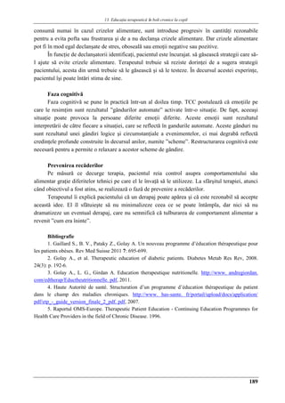 13. Educaţia terapeuticǎ ȋn boli cronice la copil
189
consumă numai în cazul crizelor alimentare, sunt introduse progresiv în cantităţi rezonabile
pentru a evita pofta sau frustrarea şi de a nu declanşa crizele alimentare. Dar crizele alimentare
pot fi în mod egal declanşate de stres, oboseală sau emoţii negative sau pozitive.
În funcţie de declanşatorii identificaţi, pacientul este încurajat. să găsească strategii care să-
l ajute să evite crizele alimentare. Terapeutul trebuie să reziste dorinţei de a sugera strategii
pacientului, acesta din urmă trebuie să le găsească şi să le testeze. În decursul acestei experinţe,
pacientul îşi poate întări stima de sine.
Faza cognitivă
Faza cognitivă se pune în practică într-un al doilea timp. TCC postulează că emoţiile pe
care le resimţim sunt rezultatul ”gândurilor automate” activate într-o situaţie. De fapt, aceeaşi
situaţie poate provoca la persoane diferite emoţii diferite. Aceste emoţii sunt rezultatul
interpretării de către fiecare a situaţiei, care se reflectă în gandurile automate. Aceste gânduri nu
sunt rezultatul unei gândiri logice şi circumstanţiale a evenimentelor, ci mai degrabă reflectă
credinţele profunde construite în decursul anilor, numite ”scheme”. Restructurarea cognitivă este
necesară pentru a permite o relaxare a acestor scheme de gândire.
Prevenirea recăderilor
Pe măsură ce decurge terapia, pacientul reia control asupra comportamentului său
alimentar graţie diferitelor tehnici pe care el le învaţă să le utilizeze. La sfârşitul terapiei, atunci
când obiectivul a fost atins, se realizează o fază de prevenire a recăderilor.
Terapeutul îi explică pacientului că un derapaj poate apărea şi că este rezonabil să accepte
această idee. El îl sfătuieşte să nu minimalizeze ceea ce se poate întâmpla, dar nici să nu
dramatizeze un eventual derapaj, care nu semnifică că tulburarea de comportament alimentar a
revenit ”cum era îninte”.
Bibliografie
1. Gaillard S., B. V., Pataky Z., Golay A. Un nouveau programme d’éducation thérapeutique pour
les patients obèses. Rev Med Suisse 2011 7: 695-699.
2. Golay A., et al. Therapeutic education of diabetic patients. Diabetes Metab Res Rev, 2008.
24(3): p. 192-6.
3. Golay A., L. G., Girdan A. Education therapeutique nutritionelle. http://www. andregiordan.
com/edtherap/Eductheutritionnelle. pdf, 2011.
4. Haute Autorité de santé. Structuration d’un programme d’éducation thérapeutique du patient
dans le champ des maladies chroniques. http://www. has-sante. fr/portail/upload/docs/application/
pdf/etp_-_guide_version_finale_2_pdf. pdf, 2007.
5. Raportul OMS-Europe. Therapeutic Patient Education - Continuing Education Programmes for
Health Care Providers in the field of Chronic Disease. 1996.
 
