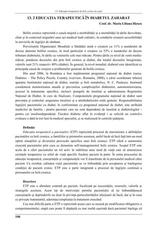 13. Educaţia terapeuticǎ ȋn boli cronice la copil
190
13. 2 EDUCAŢIA TERAPEUTICǍ ÎN DIABETUL ZAHARAT
Conf. dr. Maria Liliana Iliescu
Bolile cronice reprezintă o cauză majoră a morbidităţii şi a mortalităţii în ţările dezvoltate,
chiar şi în contextul asigurării unui act medical înalt calitativ, în condiţiile creşterii accesibilităţii
la serviciile de îngrijiri de sănătate.
Previziunile Organizaţiei Mondiale a Sănătăţii arată o creştere cu 11% a numărului de
decese datorate bolilor cronice, în mod particular o creştere cu 53% a numărului de decese
tributare diabetului, în ţările cu veniturile cele mai ridicate. Pentru ţările cu nivel de venit mediu-
ridicat, ponderea deceselor din prin boli cronice şi diabet, din totalul deceselor înregistrate,
valorile sunt 21% respectiv 80% (diabet). În general, la nivel mondial, diabetul este identificat ca
principala cauză de creştere a problemelor generate de bolile cronice.
Din anul 2006, în România a fost implementat programul naţional de diabet (sursa:
Diabetes – The Policy Puzzle, Country overview, Romania, 2008), a cărui coordonare tehnică
aparţine Institutului naţional de diabet, nutriţie şi boli metabolice, N. C. Paulescu. Institutul
coordoneză monitorizarea anuală şi prevenirea complicaţiilor diabetului, automonitorizarea,
accesul la tratamente specifice, inclusiv pompele de insulină şi administrarea Registrului
Naţional de Diabet, în curs de finalizare. Componentele programului naţional de diabet sunt
prevenţia şi controlul, asigurarea insulinei şi a antidiabeticelor orale gratuite. Responsabilitatea
îngrijirii pacientului cu diabet, în conformitate cu programul naţional de diabet, este atribuită
medicilor de familie - pentru pacienţii care nu sunt dependenţi de insulină şi diabetologilor -
pentru cei insulinodependenţi. Fiecărui diabetic aflat în evidenţă i se solicită un control/o
evaluare o dată la trei luni la medicul specialist, şi se realizează în centrele judeţene.
Definiţie
Educaţia terapeutică a pacienţilor (ETP) reprezintă procesul de maximizare a abilităţilor
pacienţilor cu boli cronice, a familiilor şi prietenilor acestora, astfel încât să facă faţă într-un mod
optim situaţiilor şi diverselor provocări specifice unei boli cronice. ETP oferă o autonomie
crescută pacientului prin ceea ce denumim self-managementul bolii cronice. Scopul ETP este
acela de a oferi pacientului un rol activ în stabilirea unui mod de viaţă care să armonizeze
cerinţele terapeutice cu stilul de viaţă specific fiecărui pacient în parte. În urma procesului de
educaţie terapeutică, cunoştinţele şi competenţele vor fi transferate de la personalul medical către
pacient. Ca rezultat, calitatea vieţii pacientului se va îmbunătăţi prin acceptarea şi înţelegerea
condiţiei de pacient cronic. ETP este o parte integrantă a procesul de îngrijire continuă a
persoanelor cu boli cronice.
Descriere
ETP este o abordare centrată pe pacient, focalizată pe necesităţile, resursele, valorile şi
strategiile acestuia. Acest tip de intervenţie permite pacientului să îşi îmbunătăţească
cunoştinţele şi deprinderile nu doar în privinţa particularităţilor afecţiunii de bază, dar şi în ceea
ce priveşte tratamentul, aderenţa/complianţa la tratament crescând.
Cea mai dificilă parte a ETP o reprezintă aceea care se axează pe modificarea obligatorie a
comportamentului, etapă care poate fi depăşită cu mai multă uşurinţă dacă pacientul înţelege că
 