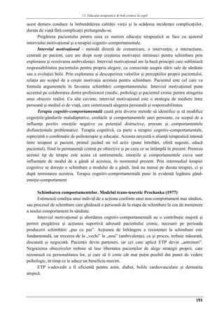 13. Educaţia terapeuticǎ ȋn boli cronice la copil
191
acest demers conduce la îmbunătăţirea calităţii vieţii şi la scăderea incidenţei complicaţiilor,
durata de viaţă fără complicaţii prelungindu-se.
Pregătirea pacientului pentru ceea ce numim educaţie terapeutică se face cu ajutorul
interviului motivaţional şi a terapiei cognitiv-comportamentale.
Interviul motivaţional - metodă directă de comunicare, o intervenţie, o interacţiune,
centrată pe pacient, care are drept scop creşterea motivaţiei intrinseci pentru schimbare prin
explorarea şi rezolvarea ambivalenţei. Interviul motivaţional are la bază principii care subliniază
responsabilitatea pacientului pentru propria alegere, cu consecinţe asupra stării sale de sănătate
sau a evoluţiei bolii. Prin explorarea şi descoperirea valorilor şi percepţiilor proprii pacientului,
relaţia are scopul de a creşte motivaţia acestuia pentru schimbare. Pacientul este cel care va
formula argumentele în favoarea schimbării comportamentului. Interviul motivaţional pune
accentul pe colaborarea dintre profesionist (medic, psiholog) şi pacientul cronic pentru atingerea
unui obiectiv realist. Cu alte cuvinte, interviul motivaţional este o strategie de mediere între
persoană şi mediul ei de viaţă, care sintetizează alegerea personală şi responsabilitatea.
Terapia cognitiv-comportamentală caută prin diverse metode să identifice şi să modifice
cogniţiile/gândurile maladaptative, crediţele şi comportamentele unei persoane, cu scopul de a
influenţa pozitiv emoţiile negative cu potenţial distructive, precum şi comportamentele
disfuncţionale problematice. Terapia cognitivă, ca parte a terapiei cognitiv-comportamentale,
reprezintă o combinaţie de psihoterapie şi educaţie. Aceasta necesită o alianţă terapeutică intensă
între terapeut şi pacient, primul jucând un rol activ (pune întrebări, oferă sugestii, educă
pacientul), fiind în permanenţă centrat pe obiective şi pe ceea ce se întâmplă în prezent. Premiza
acestui tip de terapie este aceea că sentimentele, emoţiile şi comportamentele cuiva sunt
influenţate de modul de a gândi al acestuia, în momentul prezent. Prin intermediul terapiei
cognitive se doreşte o schimbare a modului de a gândi, însă nu numai pe durata terapiei, ci şi
după terminarea acesteia. Terapia cognitiv-comportamentală pune în evidenţă legătura gând-
emoţie-comportament.
Schimbarea comportamentelor. Modelul trans-teoretic Prochaska (1977)
Estimează condiţia unui individ de a acţiona conform unui nou comportament mai sănătos,
sau procesul de schimbare care ghidează o persoană de la etapa de schimbare la cea de menţinere
a noului comportament în sănătate.
Interviul motivaţional şi abordarea cognitiv-comportamentală au o contribuţie majoră şi
permit pregătirea şi acţiunea suportivă adresată pacientului cronic, necesare pe perioada
producerii schimbării „pas cu pas”. Acţiunea de înfrângere a rezistenţei la schimbare este
fundamentală, iar trecerea de la „vechi” la „nou” (ambivalenţa), ca şi proces, trebuie măsurată,
discutată şi negociată. Pacienţii devin parteneri, iar cei care aplică ETP devin „antrenori”.
Negocierea obiectivelor trebuie să lase libertatea pacienţilor de alege strategii proprii, care
rezonează cu personalitatea lor, şi care să îi coste cât mai puţin posibil din punct de vedere
psihologic, în timp ce le aduce un beneficiu maxim.
ETP s-adovedit a fi eficientă pentru astm, diabet, bolile cardiovasculare şi dermatita
atopică.
 