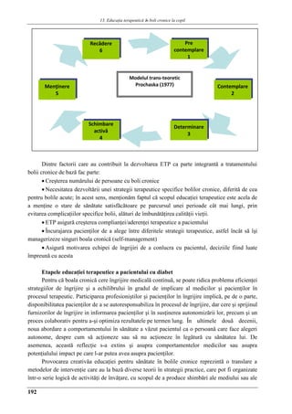 13. Educaţia terapeuticǎ ȋn boli cronice la copil
192
Dintre factorii care au contribuit la dezvoltarea ETP ca parte integrantă a tratamentului
bolii cronice de bază fac parte:
 Creşterea numărului de persoane cu boli cronice
 Necesitatea dezvoltării unei strategii terapeutice specifice bolilor cronice, diferită de cea
pentru bolile acute; în acest sens, menţionăm faptul că scopul educaţiei terapeutice este acela de
a menţine o stare de sănătate satisfăcătoare pe parcursul unei perioade cât mai lungi, prin
evitarea complicaţiilor specifice bolii, alături de îmbunătăţirea calităţii vieţii.
 ETP asigură creşterea complianţei/aderenţei terapeutice a pacientului
 Încurajarea pacienţilor de a alege între diferitele strategii terapeutice, astfel încât să îşi
managerizeze singuri boala cronică (self-management)
 Asigură motivarea echipei de îngrijiri de a conlucra cu pacientul, deciziile fiind luate
împreună cu acesta
Etapele educaţiei terapeutice a pacientului cu diabet
Pentru că boala cronică cere îngrijire medicală continuă, se poate ridica problema eficienţei
strategiilor de îngrijire şi a echilibrului în gradul de implicare al medicilor şi pacienţilor în
procesul terapeutic. Participarea profesioniştilor şi pacienţilor în îngrijire implică, pe de o parte,
disponibilitatea pacienţilor de a se autoresponsabiliza în procesul de îngrijire, dar cere şi sprijinul
furnizorilor de îngrijire in informarea pacienţilor şi în susţinerea autonomizării lor, precum şi un
proces colaborativ pentru a-şi optimiza rezultatele pe termen lung. În ultimele două decenii,
noua abordare a comportamentului în sănătate a văzut pacientul ca o persoană care face alegeri
autonome, despre cum să acţioneze sau să nu acţioneze în legătură cu sănătatea lui. De
asemenea, această reflecţie s-a extins şi asupra comportamentelor medicilor sau asupra
potenţialului impact pe care l-ar putea avea asupra pacienţilor.
Provocarea creativăa educaţiei pentru sănătate în bolile cronice reprezintă o translare a
metodelor de intervenţie care au la bază diverse teorii în strategii practice, care pot fi organizate
într-o serie logică de activităţi de învăţare, cu scopul de a produce shimbări ale mediului sau ale
Pre
contemplare
1
Menţinere
5
Recădere
6
Contemplare
2
Determinare
3
Schimbare
activă
4
Modelul trans-teoretic
Prochaska (1977)
 